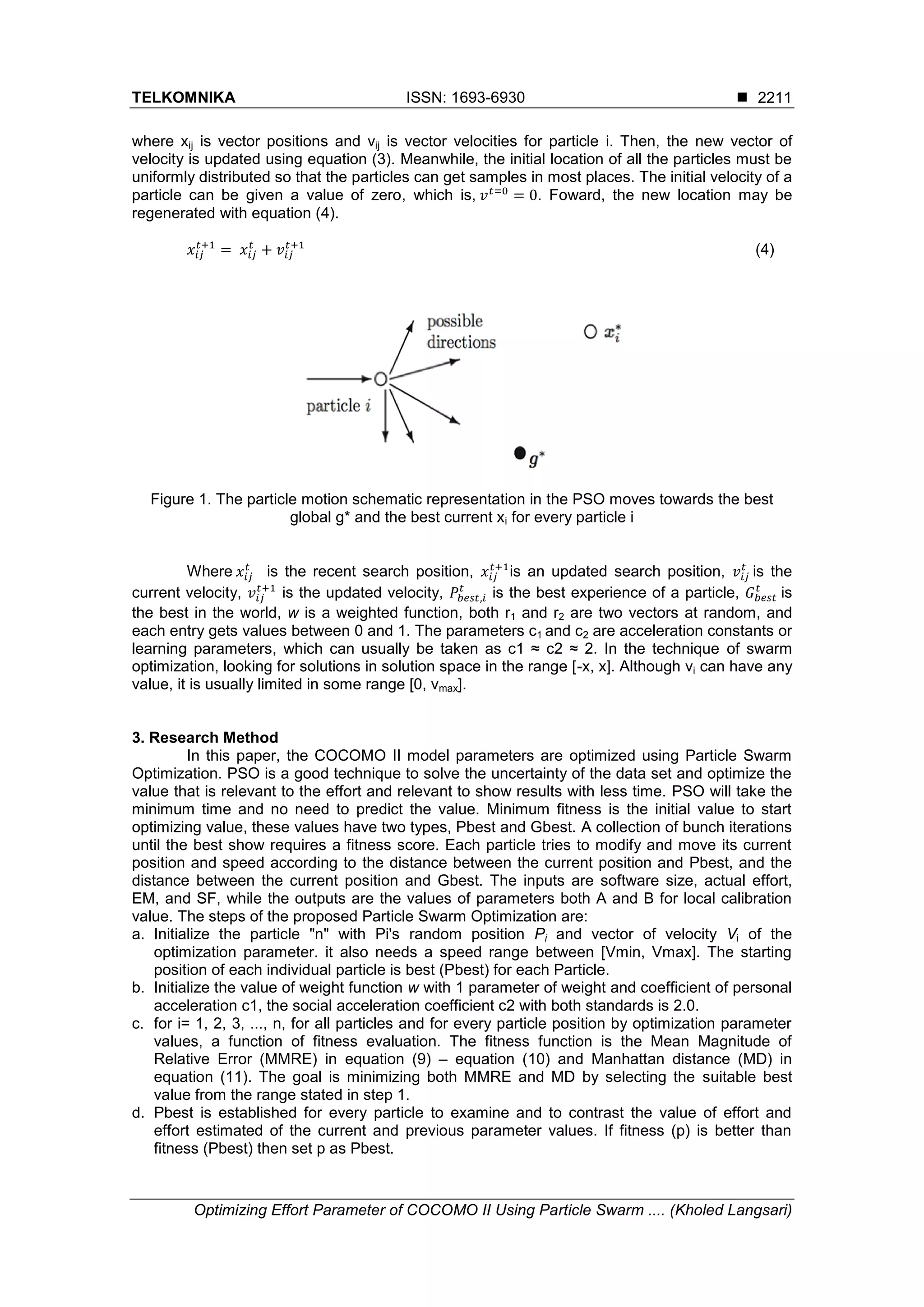 TELKOMNIKA ISSN: 1693-6930  Optimizing Effort Parameter of COCOMO II Using Particle Swarm .... (Kholed Langsari) 2211 where xij is vector positions and vij is vector velocities for particle i. Then, the new vector of velocity is updated using equation (3). Meanwhile, the initial location of all the particles must be uniformly distributed so that the particles can get samples in most places. The initial velocity of a particle can be given a value of zero, which is, . Foward, the new location may be regenerated with equation (4). (4) Figure 1. The particle motion schematic representation in the PSO moves towards the best global g* and the best current xi for every particle i Where is the recent search position, is an updated search position, is the current velocity, is the updated velocity, is the best experience of a particle, is the best in the world, w is a weighted function, both r1 and r2 are two vectors at random, and each entry gets values between 0 and 1. The parameters c1 and c2 are acceleration constants or learning parameters, which can usually be taken as c1 ≈ c2 ≈ 2. In the technique of swarm optimization, looking for solutions in solution space in the range [-x, x]. Although vi can have any value, it is usually limited in some range [0, vmax]. 3. Research Method In this paper, the COCOMO II model parameters are optimized using Particle Swarm Optimization. PSO is a good technique to solve the uncertainty of the data set and optimize the value that is relevant to the effort and relevant to show results with less time. PSO will take the minimum time and no need to predict the value. Minimum fitness is the initial value to start optimizing value, these values have two types, Pbest and Gbest. A collection of bunch iterations until the best show requires a fitness score. Each particle tries to modify and move its current position and speed according to the distance between the current position and Pbest, and the distance between the current position and Gbest. The inputs are software size, actual effort, EM, and SF, while the outputs are the values of parameters both A and B for local calibration value. The steps of the proposed Particle Swarm Optimization are: a. Initialize the particle "n" with Pi's random position Pi and vector of velocity Vi of the optimization parameter. it also needs a speed range between [Vmin, Vmax]. The starting position of each individual particle is best (Pbest) for each Particle. b. Initialize the value of weight function w with 1 parameter of weight and coefficient of personal acceleration c1, the social acceleration coefficient c2 with both standards is 2.0. c. for i= 1, 2, 3, ..., n, for all particles and for every particle position by optimization parameter values, a function of fitness evaluation. The fitness function is the Mean Magnitude of Relative Error (MMRE) in equation (9) – equation (10) and Manhattan distance (MD) in equation (11). The goal is minimizing both MMRE and MD by selecting the suitable best value from the range stated in step 1. d. Pbest is established for every particle to examine and to contrast the value of effort and effort estimated of the current and previous parameter values. If fitness (p) is better than fitness (Pbest) then set p as Pbest. 