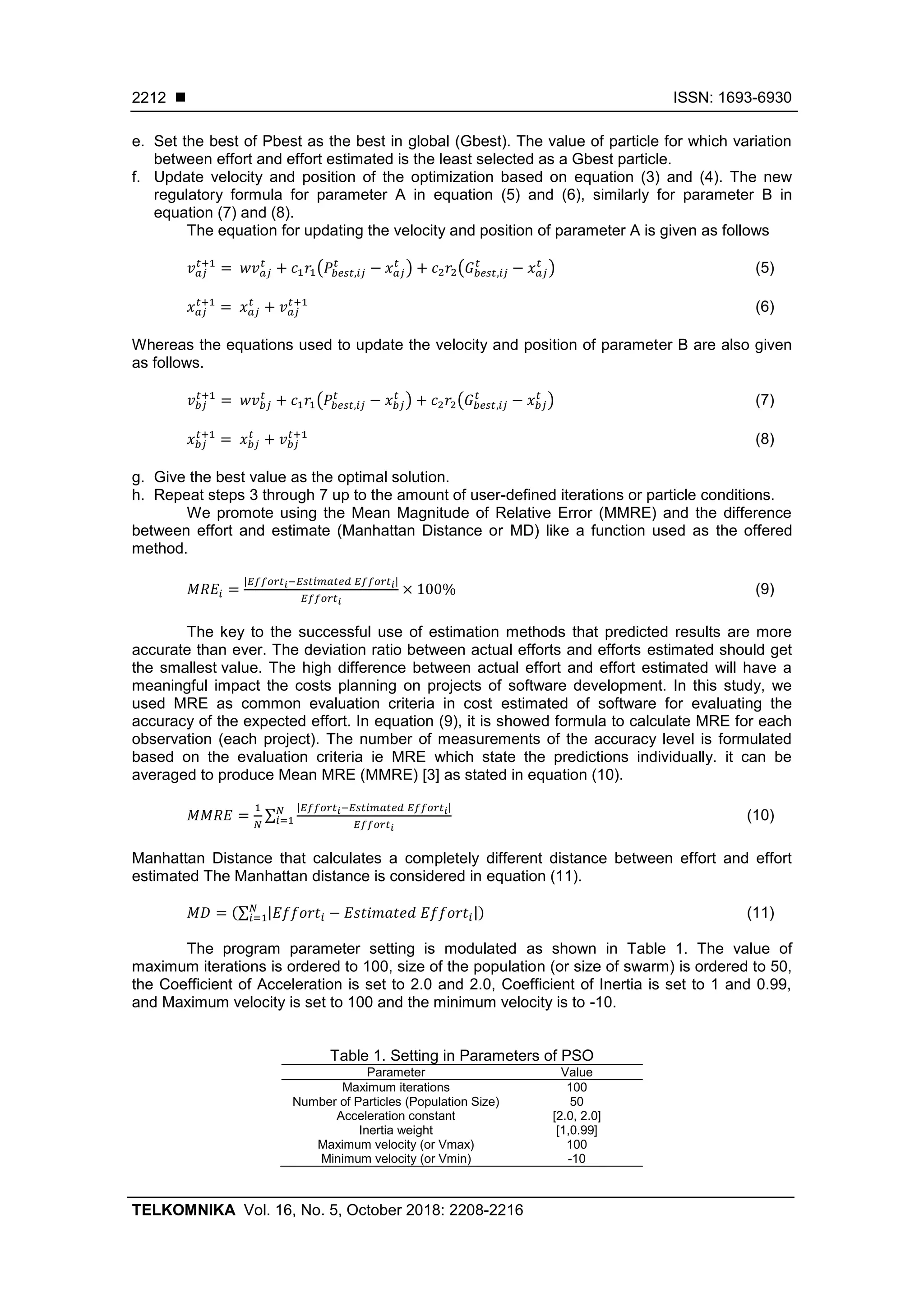 ISSN: 1693-6930 TELKOMNIKA Vol. 16, No. 5, October 2018: 2208-2216 2212 e. Set the best of Pbest as the best in global (Gbest). The value of particle for which variation between effort and effort estimated is the least selected as a Gbest particle. f. Update velocity and position of the optimization based on equation (3) and (4). The new regulatory formula for parameter A in equation (5) and (6), similarly for parameter B in equation (7) and (8). The equation for updating the velocity and position of parameter A is given as follows ( ) ( ) (5) (6) Whereas the equations used to update the velocity and position of parameter B are also given as follows. ( ) ( ) (7) (8) g. Give the best value as the optimal solution. h. Repeat steps 3 through 7 up to the amount of user-defined iterations or particle conditions. We promote using the Mean Magnitude of Relative Error (MMRE) and the difference between effort and estimate (Manhattan Distance or MD) like a function used as the offered method. | | (9) The key to the successful use of estimation methods that predicted results are more accurate than ever. The deviation ratio between actual efforts and efforts estimated should get the smallest value. The high difference between actual effort and effort estimated will have a meaningful impact the costs planning on projects of software development. In this study, we used MRE as common evaluation criteria in cost estimated of software for evaluating the accuracy of the expected effort. In equation (9), it is showed formula to calculate MRE for each observation (each project). The number of measurements of the accuracy level is formulated based on the evaluation criteria ie MRE which state the predictions individually. it can be averaged to produce Mean MRE (MMRE) [3] as stated in equation (10). ∑ | | (10) Manhattan Distance that calculates a completely different distance between effort and effort estimated The Manhattan distance is considered in equation (11). (∑ | |) (11) The program parameter setting is modulated as shown in Table 1. The value of maximum iterations is ordered to 100, size of the population (or size of swarm) is ordered to 50, the Coefficient of Acceleration is set to 2.0 and 2.0, Coefficient of Inertia is set to 1 and 0.99, and Maximum velocity is set to 100 and the minimum velocity is to -10. Table 1. Setting in Parameters of PSO Parameter Value Maximum iterations 100 Number of Particles (Population Size) 50 Acceleration constant [2.0, 2.0] Inertia weight [1,0.99] Maximum velocity (or Vmax) 100 Minimum velocity (or Vmin) -10 