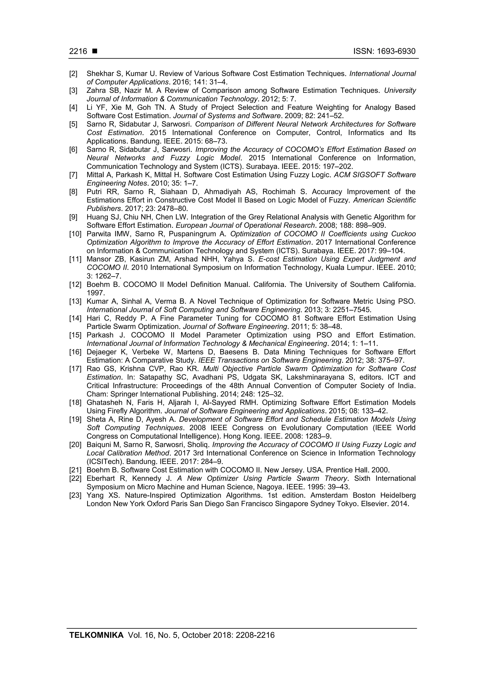  ISSN: 1693-6930 TELKOMNIKA Vol. 16, No. 5, October 2018: 2208-2216 2216 [2] Shekhar S, Kumar U. Review of Various Software Cost Estimation Techniques. International Journal of Computer Applications. 2016; 141: 31–4. [3] Zahra SB, Nazir M. A Review of Comparison among Software Estimation Techniques. University Journal of Information & Communication Technology. 2012; 5: 7. [4] Li YF, Xie M, Goh TN. A Study of Project Selection and Feature Weighting for Analogy Based Software Cost Estimation. Journal of Systems and Software. 2009; 82: 241–52. [5] Sarno R, Sidabutar J, Sarwosri. Comparison of Different Neural Network Architectures for Software Cost Estimation. 2015 International Conference on Computer, Control, Informatics and Its Applications. Bandung. IEEE. 2015: 68–73. [6] Sarno R, Sidabutar J, Sarwosri. Improving the Accuracy of COCOMO’s Effort Estimation Based on Neural Networks and Fuzzy Logic Model. 2015 International Conference on Information, Communication Technology and System (ICTS). Surabaya. IEEE. 2015: 197–202. [7] Mittal A, Parkash K, Mittal H. Software Cost Estimation Using Fuzzy Logic. ACM SIGSOFT Software Engineering Notes. 2010; 35: 1–7. [8] Putri RR, Sarno R, Siahaan D, Ahmadiyah AS, Rochimah S. Accuracy Improvement of the Estimations Effort in Constructive Cost Model II Based on Logic Model of Fuzzy. American Scientific Publishers. 2017; 23: 2478–80. [9] Huang SJ, Chiu NH, Chen LW. Integration of the Grey Relational Analysis with Genetic Algorithm for Software Effort Estimation. European Journal of Operational Research. 2008; 188: 898–909. [10] Parwita IMW, Sarno R, Puspaningrum A. Optimization of COCOMO II Coefficients using Cuckoo Optimization Algorithm to Improve the Accuracy of Effort Estimation. 2017 International Conference on Information & Communication Technology and System (ICTS). Surabaya. IEEE. 2017: 99–104. [11] Mansor ZB, Kasirun ZM, Arshad NHH, Yahya S. E-cost Estimation Using Expert Judgment and COCOMO II. 2010 International Symposium on Information Technology, Kuala Lumpur. IEEE. 2010; 3: 1262–7. [12] Boehm B. COCOMO II Model Definition Manual. California. The University of Southern California. 1997. [13] Kumar A, Sinhal A, Verma B. A Novel Technique of Optimization for Software Metric Using PSO. International Journal of Soft Computing and Software Engineering. 2013; 3: 2251–7545. [14] Hari C, Reddy P. A Fine Parameter Tuning for COCOMO 81 Software Effort Estimation Using Particle Swarm Optimization. Journal of Software Engineering. 2011; 5: 38–48. [15] Parkash J. COCOMO II Model Parameter Optimization using PSO and Effort Estimation. International Journal of Information Technology & Mechanical Engineering. 2014; 1: 1–11. [16] Dejaeger K, Verbeke W, Martens D, Baesens B. Data Mining Techniques for Software Effort Estimation: A Comparative Study. IEEE Transactions on Software Engineering. 2012; 38: 375–97. [17] Rao GS, Krishna CVP, Rao KR. Multi Objective Particle Swarm Optimization for Software Cost Estimation. In: Satapathy SC, Avadhani PS, Udgata SK, Lakshminarayana S, editors. ICT and Critical Infrastructure: Proceedings of the 48th Annual Convention of Computer Society of India. Cham: Springer International Publishing. 2014; 248: 125–32. [18] Ghatasheh N, Faris H, Aljarah I, Al-Sayyed RMH. Optimizing Software Effort Estimation Models Using Firefly Algorithm. Journal of Software Engineering and Applications. 2015; 08: 133–42. [19] Sheta A, Rine D, Ayesh A. Development of Software Effort and Schedule Estimation Models Using Soft Computing Techniques. 2008 IEEE Congress on Evolutionary Computation (IEEE World Congress on Computational Intelligence). Hong Kong. IEEE. 2008: 1283–9. [20] Baiquni M, Sarno R, Sarwosri, Sholiq. Improving the Accuracy of COCOMO II Using Fuzzy Logic and Local Calibration Method. 2017 3rd International Conference on Science in Information Technology (ICSITech). Bandung. IEEE. 2017: 284–9. [21] Boehm B. Software Cost Estimation with COCOMO II. New Jersey. USA. Prentice Hall. 2000. [22] Eberhart R, Kennedy J. A New Optimizer Using Particle Swarm Theory. Sixth International Symposium on Micro Machine and Human Science, Nagoya. IEEE. 1995: 39–43. [23] Yang XS. Nature-Inspired Optimization Algorithms. 1st edition. Amsterdam Boston Heidelberg London New York Oxford Paris San Diego San Francisco Singapore Sydney Tokyo. Elsevier. 2014. 