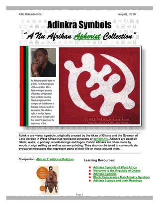 RBG Blakademics                                                          August, 2010




        Adinkra Symbols
  “A Nu Afrikan Aphorist Collection”




Adinkra are visual symbols, originally created by the Akan of Ghana and the Gyaman of
Cote d'Ivoire in West Africa that represent concepts or aphorisms. Adinkra are used on
fabric, walls, in pottery, woodcarvings and logos. Fabric adinkra are often made by
woodcut sign writing as well as screen printing. They also can be used to communicate
evocative messages that represent parts of their life or those around them.


Companion: African Traditional Religion            Learning Resources:

                                                        Adinkra Symbols of West Africa
                                                        Welcome to the Republic of Ghana
                                                        Adinkra Symbols
                                                        Black Renaissance Man/Adinkra Symbols
                                                        Adinkra Stamps and their Meanings



                                          Page 1
 