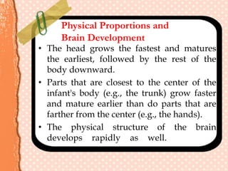 Physical Proportions and
Brain Development
• The head grows the fastest and matures
the earliest, followed by the rest of the
body downward.
• Parts that are closest to the center of the
infant's body (e.g., the trunk) grow faster
and mature earlier than do parts that are
farther from the center (e.g., the hands).
• The physical structure of the brain
develops rapidly as well. .
 