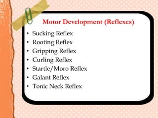 Motor Development (Reflexes)
• Sucking Reflex
• Rooting Reflex
• Gripping Reflex
• Curling Reflex
• Startle/Moro Reflex
• Galant Reflex
• Tonic Neck Reflex
 