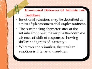 Emotional Behavior of Infants and
Toddlers
• Emotional reactions may be described as
states of pleasantness and unpleasantness.
• The outstanding characteristics of the
infants emotional makeup is the complete
absence of shift of responses showing
different degrees of intensity.
• Whatever the stimulus, the resultant
emotion is intense and sudden.
 