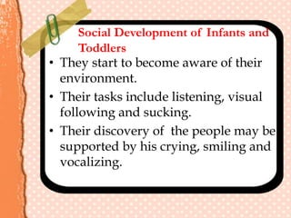 Social Development of Infants and
Toddlers
• They start to become aware of their
environment.
• Their tasks include listening, visual
following and sucking.
• Their discovery of the people may be
supported by his crying, smiling and
vocalizing.
 