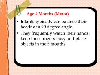 Age 4 Months (Motor)
• Infants typically can balance their
heads at a 90 degree angle.
• They frequently watch their hands,
keep their fingers busy and place
objects in their mouths.
 