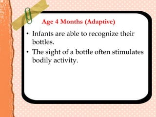 Age 4 Months (Adaptive)
• Infants are able to recognize their
bottles.
• The sight of a bottle often stimulates
bodily activity.
 
