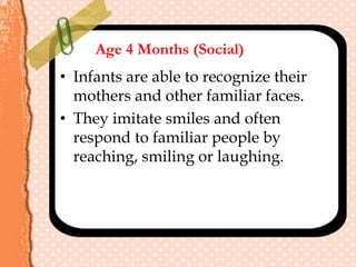 Age 4 Months (Social)
• Infants are able to recognize their
mothers and other familiar faces.
• They imitate smiles and often
respond to familiar people by
reaching, smiling or laughing.
 
