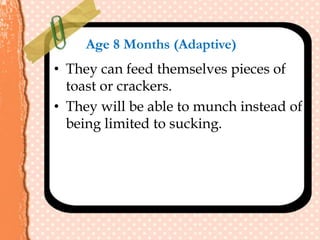 Age 8 Months (Adaptive)
• They can feed themselves pieces of
toast or crackers.
• They will be able to munch instead of
being limited to sucking.
 