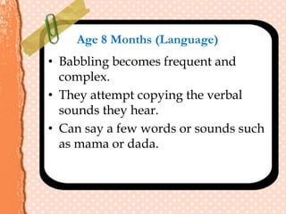 Age 8 Months (Language)
• Babbling becomes frequent and
complex.
• They attempt copying the verbal
sounds they hear.
• Can say a few words or sounds such
as mama or dada.
 