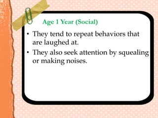 Age 1 Year (Social)
• They tend to repeat behaviors that
are laughed at.
• They also seek attention by squealing
or making noises.
 