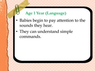 Age 1 Year (Language)
• Babies begin to pay attention to the
sounds they hear.
• They can understand simple
commands.
 