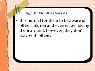 Age 18 Months (Social)
• It is normal for them to be aware of
other children and even enjoy having
them around; however, they don’t
play with others.
 
