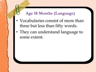 Age 18 Months (Language)
• Vocabularies consist of more than
three but less than fifty words.
• They can understand language to
some extent.
 