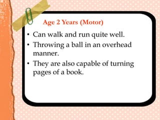Age 2 Years (Motor)
• Can walk and run quite well.
• Throwing a ball in an overhead
manner.
• They are also capable of turning
pages of a book.
 