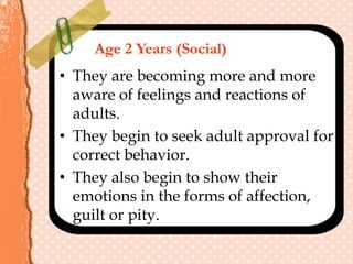 Age 2 Years (Social)
• They are becoming more and more
aware of feelings and reactions of
adults.
• They begin to seek adult approval for
correct behavior.
• They also begin to show their
emotions in the forms of affection,
guilt or pity.
 