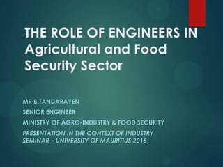 THE ROLE OF ENGINEERS IN
Agricultural and Food
Security Sector
MR B.TANDARAYEN
SENIOR ENGINEER
MINISTRY OF AGRO-INDUSTRY & FOOD SECURITY
PRESENTATION IN THE CONTEXT OF INDUSTRY
SEMINAR – UNIVERSITY OF MAURITIUS 2015
 