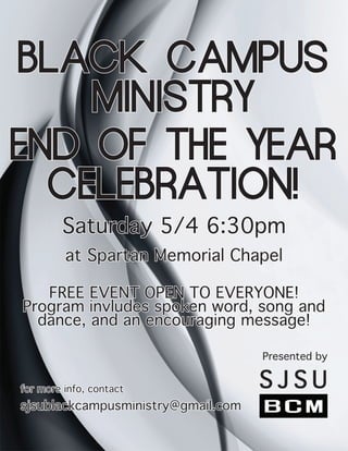 BLACK CAMPUS
MINISTRY
Presented by
S J S U
Saturday 5/4 6:30pm
at Spartan Memorial Chapel
for more info, contact
sjsublackcampusministry@gmail.com
END OF THE YEAR
CELEBRATION!
FREE EVENT OPEN TO EVERYONE!
Program invludes spoken word, song and
dance, and an encouraging message!
 