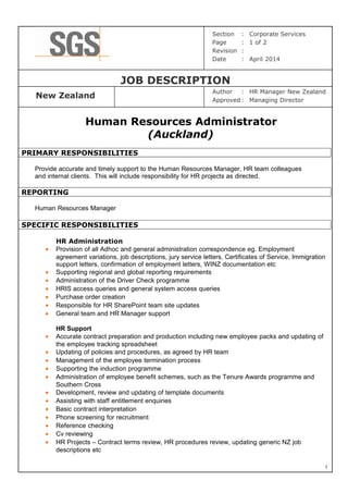 Section : Corporate Services
Page : 1 of 2
Revision :
Date : April 2014
JOB DESCRIPTION
New Zealand
Author : HR Manager New Zealand
Approved : Managing Director
Human Resources Administrator
(Auckland)
PRIMARY RESPONSIBILITIES
Provide accurate and timely support to the Human Resources Manager, HR team colleagues
and internal clients. This will include responsibility for HR projects as directed.
REPORTING
Human Resources Manager
SPECIFIC RESPONSIBILITIES
HR Administration
• Provision of all Adhoc and general administration correspondence eg. Employment
agreement variations, job descriptions, jury service letters, Certificates of Service, Immigration
support letters, confirmation of employment letters, WINZ documentation etc
• Supporting regional and global reporting requirements
• Administration of the Driver Check programme
• HRIS access queries and general system access queries
• Purchase order creation
• Responsible for HR SharePoint team site updates
• General team and HR Manager support
HR Support
• Accurate contract preparation and production including new employee packs and updating of
the employee tracking spreadsheet
• Updating of policies and procedures, as agreed by HR team
• Management of the employee termination process
• Supporting the induction programme
• Administration of employee benefit schemes, such as the Tenure Awards programme and
Southern Cross
• Development, review and updating of template documents
• Assisting with staff entitlement enquiries
• Basic contract interpretation
• Phone screening for recruitment
• Reference checking
• Cv reviewing
• HR Projects – Contract terms review, HR procedures review, updating generic NZ job
descriptions etc
1
 