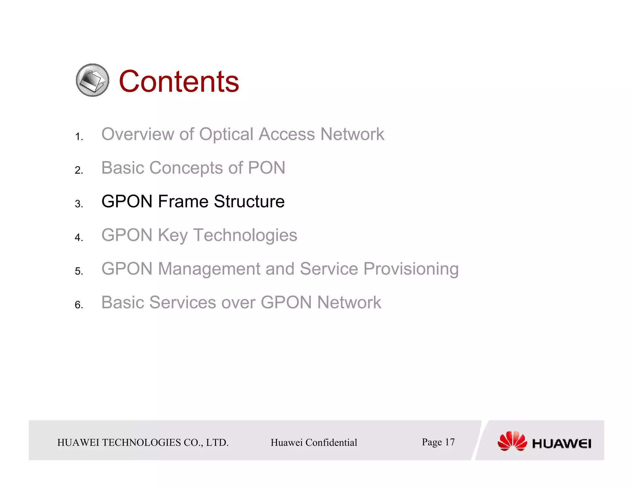 Contents
   1.    Overview of Optical Access Network
   2.    Basic Concepts of PON
   3.    GPON Frame Structure
   4.    GPON Key Technologies
   5.    GPON Management and Service Provisioning
   6.    Basic Services over GPON Network




HUAWEI TECHNOLOGIESTechnologies Co., Ltd. Huawei Confidential
  Copyright © 2006 Huawei CO., LTD.       All rights reserved.   Page17 17
                                                                   Page
 