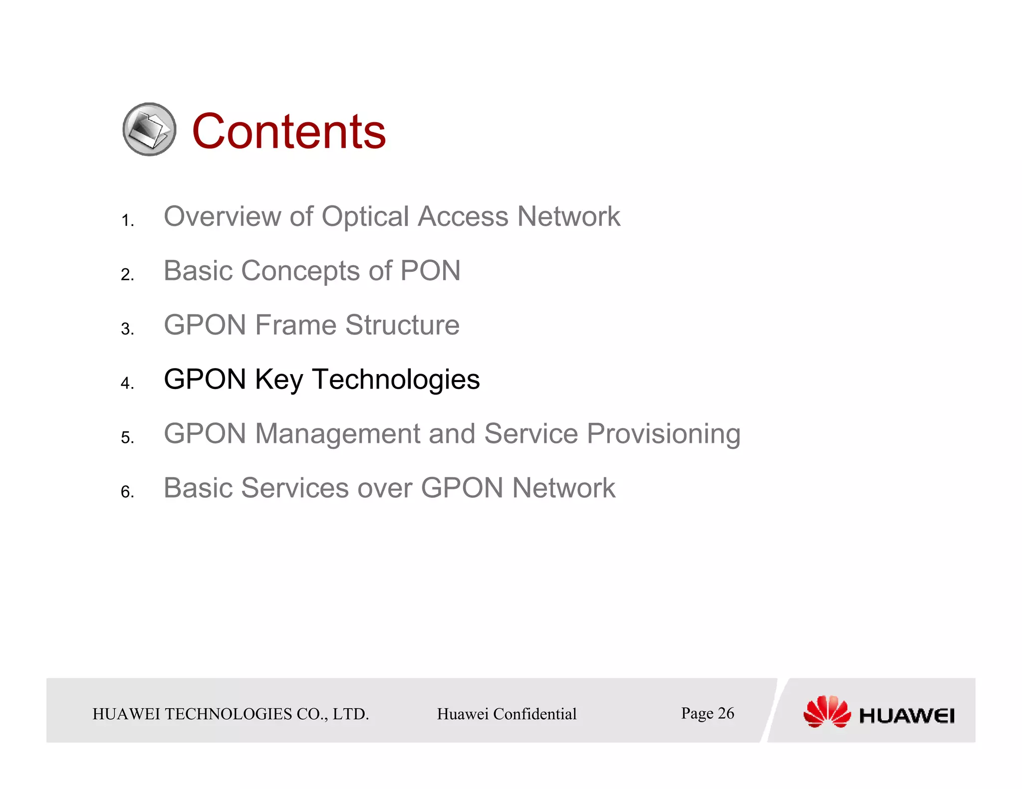 Contents
   1.    Overview of Optical Access Network
   2.    Basic Concepts of PON
   3.    GPON Frame Structure
   4.    GPON Key Technologies
   5.    GPON Management and Service Provisioning
   6.    Basic Services over GPON Network




HUAWEI TECHNOLOGIESTechnologies Co., Ltd. Huawei Confidential
  Copyright © 2006 Huawei CO., LTD.       All rights reserved.   Page26 26
                                                                   Page
 