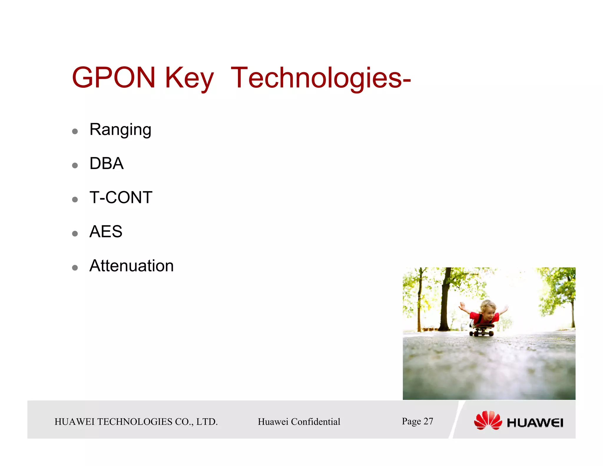 GPON Key Technologies-
       Ranging

       DBA

       T-CONT

       AES

       Attenuation




HUAWEI TECHNOLOGIESTechnologies Co., Ltd. Huawei Confidential
  Copyright © 2006 Huawei CO., LTD.       All rights reserved.   Page27 27
                                                                   Page
 