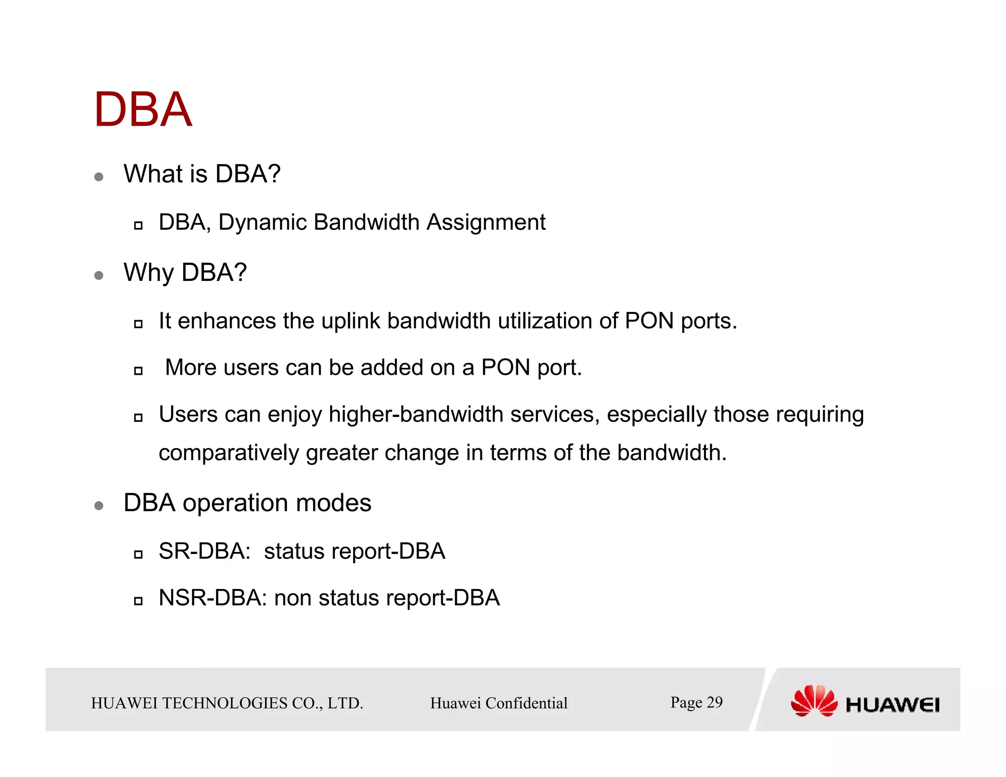 DBA
    What is DBA?
        DBA, Dynamic Bandwidth Assignment

    Why DBA?
        It enhances the uplink bandwidth utilization of PON ports.

         More users can be added on a PON port.

        Users can enjoy higher-bandwidth services, especially those requiring
        comparatively greater change in terms of the bandwidth.

    DBA operation modes
        SR-DBA: status report-DBA

        NSR-DBA: non status report-DBA



HUAWEI TECHNOLOGIESTechnologies Co., Ltd. Huawei Confidential
  Copyright © 2006 Huawei CO., LTD.       All rights reserved.   Page29 29
                                                                   Page
 