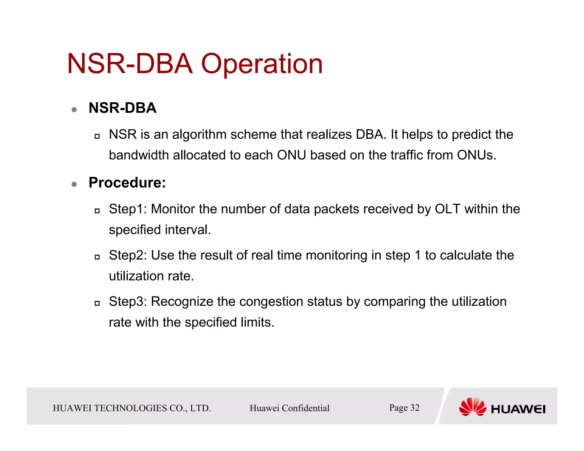 NSR-DBA Operation
       NSR-DBA
            NSR is an algorithm scheme that realizes DBA. It helps to predict the
            bandwidth allocated to each ONU based on the traffic from ONUs.

       Procedure:
            Step1: Monitor the number of data packets received by OLT within the
            specified interval.
            Step2: Use the result of real time monitoring in step 1 to calculate the
            utilization rate.
            Step3: Recognize the congestion status by comparing the utilization
            rate with the specified limits.




HUAWEI TECHNOLOGIESTechnologies Co., Ltd. Huawei Confidential
  Copyright © 2006 Huawei CO., LTD.       All rights reserved.   Page32 32
                                                                   Page
 
