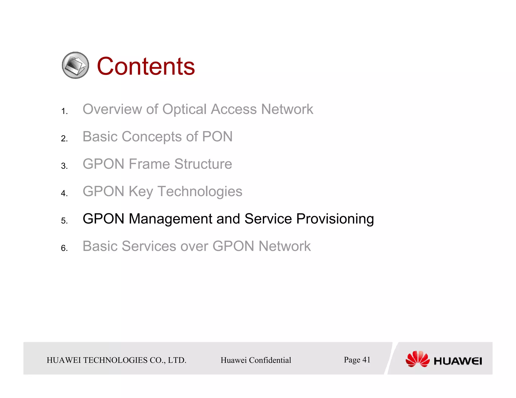 Contents
   1.    Overview of Optical Access Network
   2.    Basic Concepts of PON
   3.    GPON Frame Structure
   4.    GPON Key Technologies
   5.    GPON Management and Service Provisioning
   6.    Basic Services over GPON Network




HUAWEI TECHNOLOGIESTechnologies Co., Ltd. Huawei Confidential
  Copyright © 2006 Huawei CO., LTD.       All rights reserved.   Page41 41
                                                                   Page
 