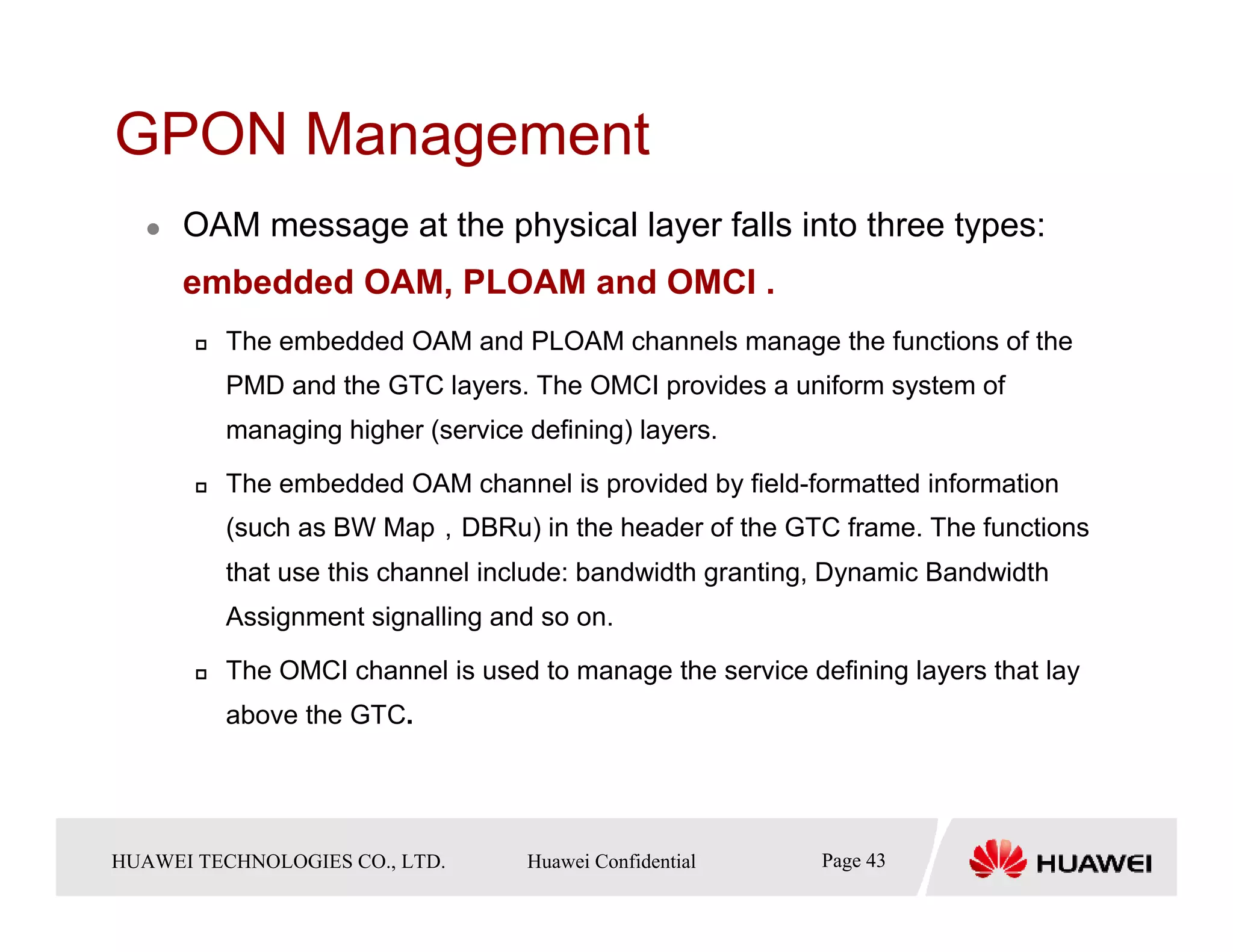 GPON Management
       OAM message at the physical layer falls into three types:
       embedded OAM, PLOAM and OMCI .
            The embedded OAM and PLOAM channels manage the functions of the
            PMD and the GTC layers. The OMCI provides a uniform system of
            managing higher (service defining) layers.

            The embedded OAM channel is provided by field-formatted information
            (such as BW Map，DBRu) in the header of the GTC frame. The functions
            that use this channel include: bandwidth granting, Dynamic Bandwidth
            Assignment signalling and so on.

            The OMCI channel is used to manage the service defining layers that lay
            above the GTC.




HUAWEI TECHNOLOGIESTechnologies Co., Ltd. Huawei Confidential
  Copyright © 2006 Huawei CO., LTD.       All rights reserved.   Page43 43
                                                                   Page
 