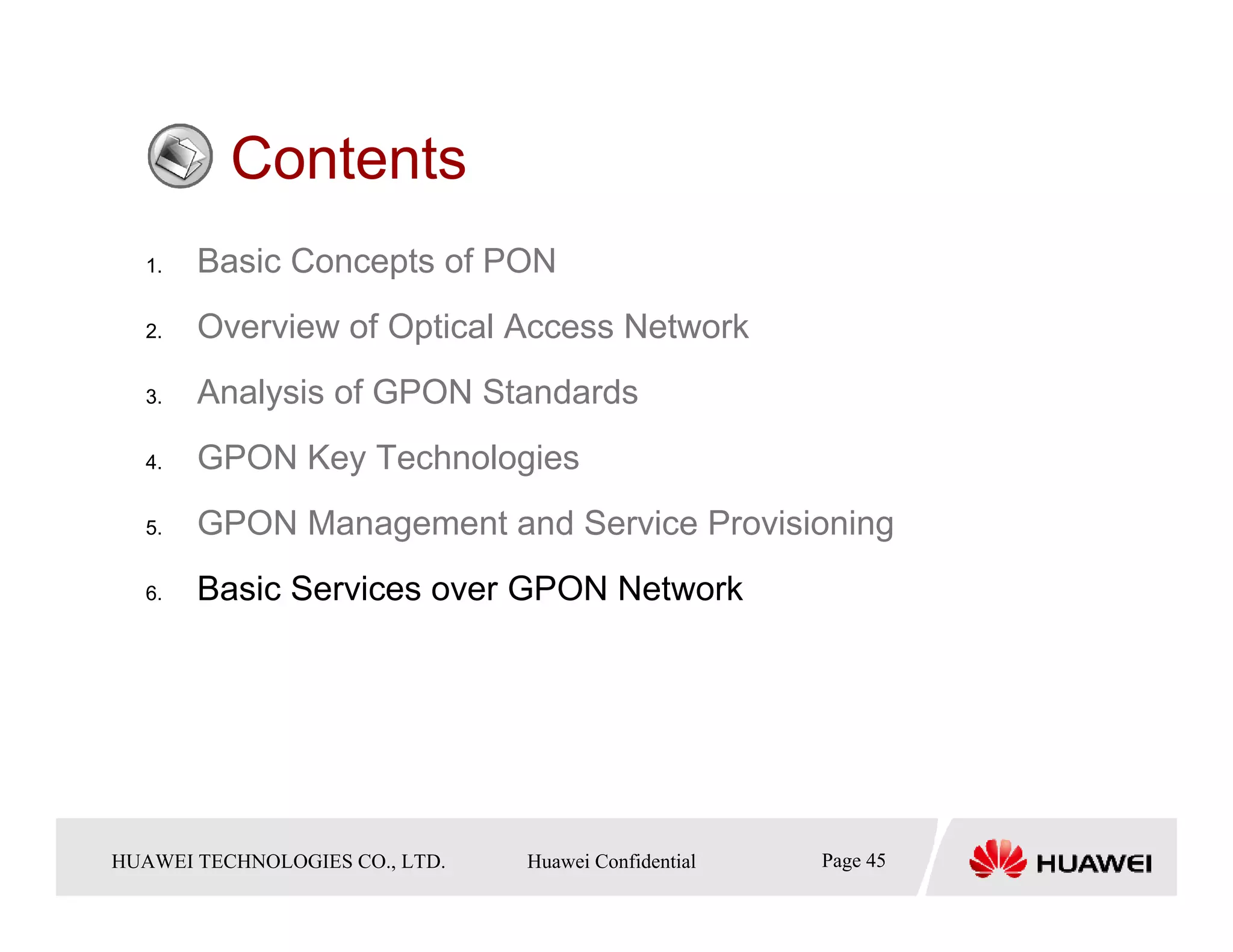 Contents
   1.    Basic Concepts of PON
   2.    Overview of Optical Access Network
   3.    Analysis of GPON Standards
   4.    GPON Key Technologies
   5.    GPON Management and Service Provisioning
   6.    Basic Services over GPON Network




HUAWEI TECHNOLOGIESTechnologies Co., Ltd. Huawei Confidential
  Copyright © 2006 Huawei CO., LTD.       All rights reserved.   Page45 45
                                                                   Page
 