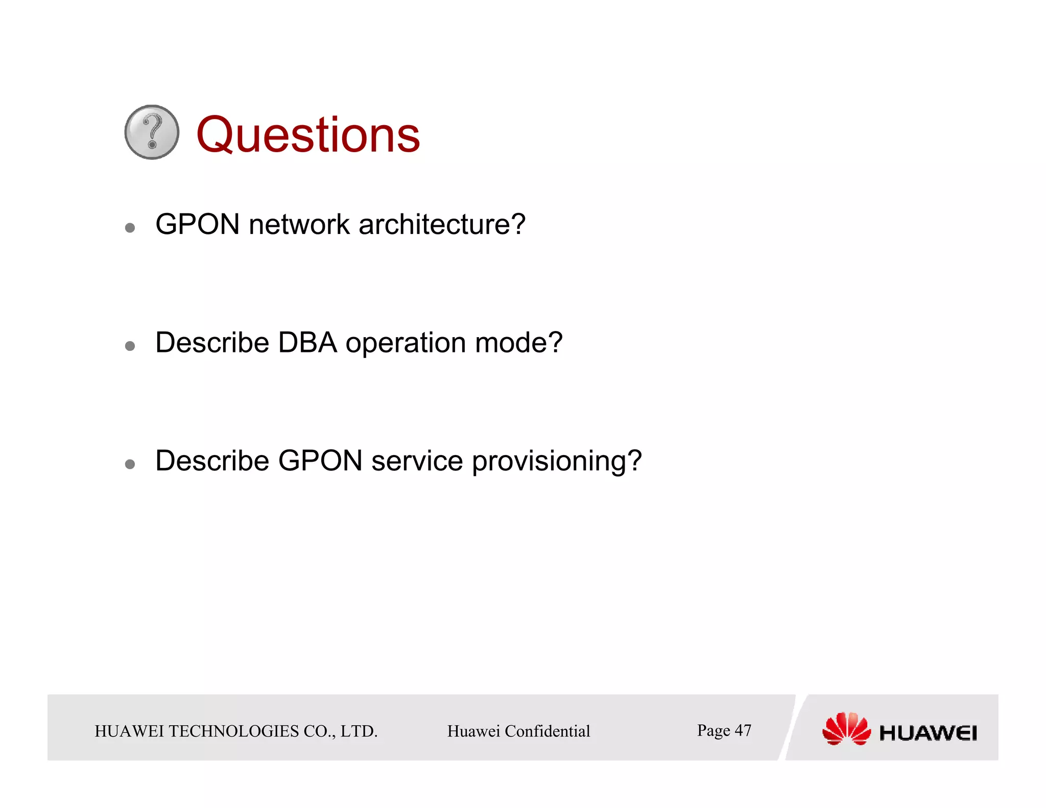 Questions
       GPON network architecture?



       Describe DBA operation mode?



       Describe GPON service provisioning?




HUAWEI TECHNOLOGIESTechnologies Co., Ltd. Huawei Confidential
  Copyright © 2006 Huawei CO., LTD.       All rights reserved.   Page47 47
                                                                   Page
 