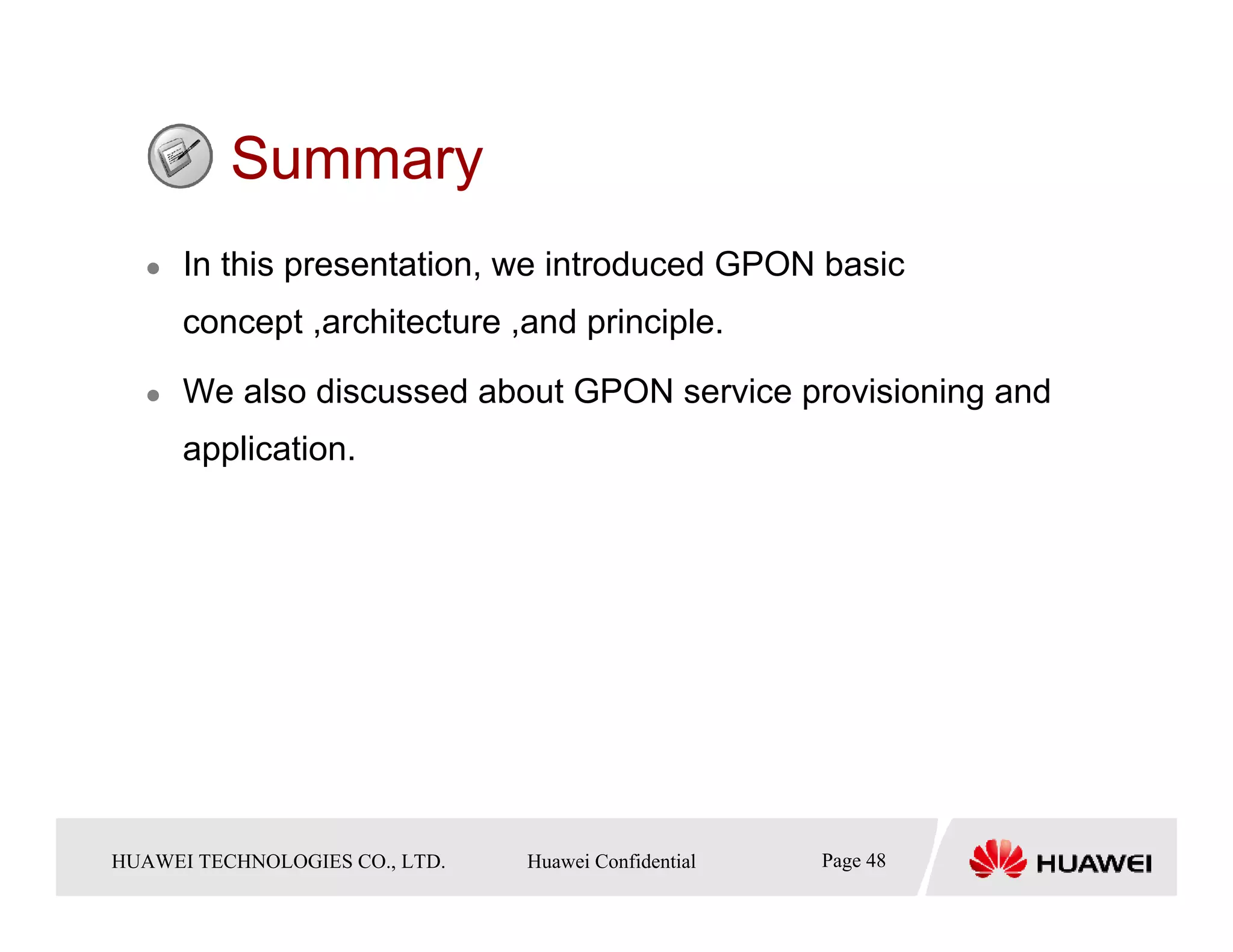 Summary
       In this presentation, we introduced GPON basic
       concept ,architecture ,and principle.

       We also discussed about GPON service provisioning and
       application.




HUAWEI TECHNOLOGIESTechnologies Co., Ltd. Huawei Confidential
  Copyright © 2006 Huawei CO., LTD.       All rights reserved.   Page48 48
                                                                   Page
 