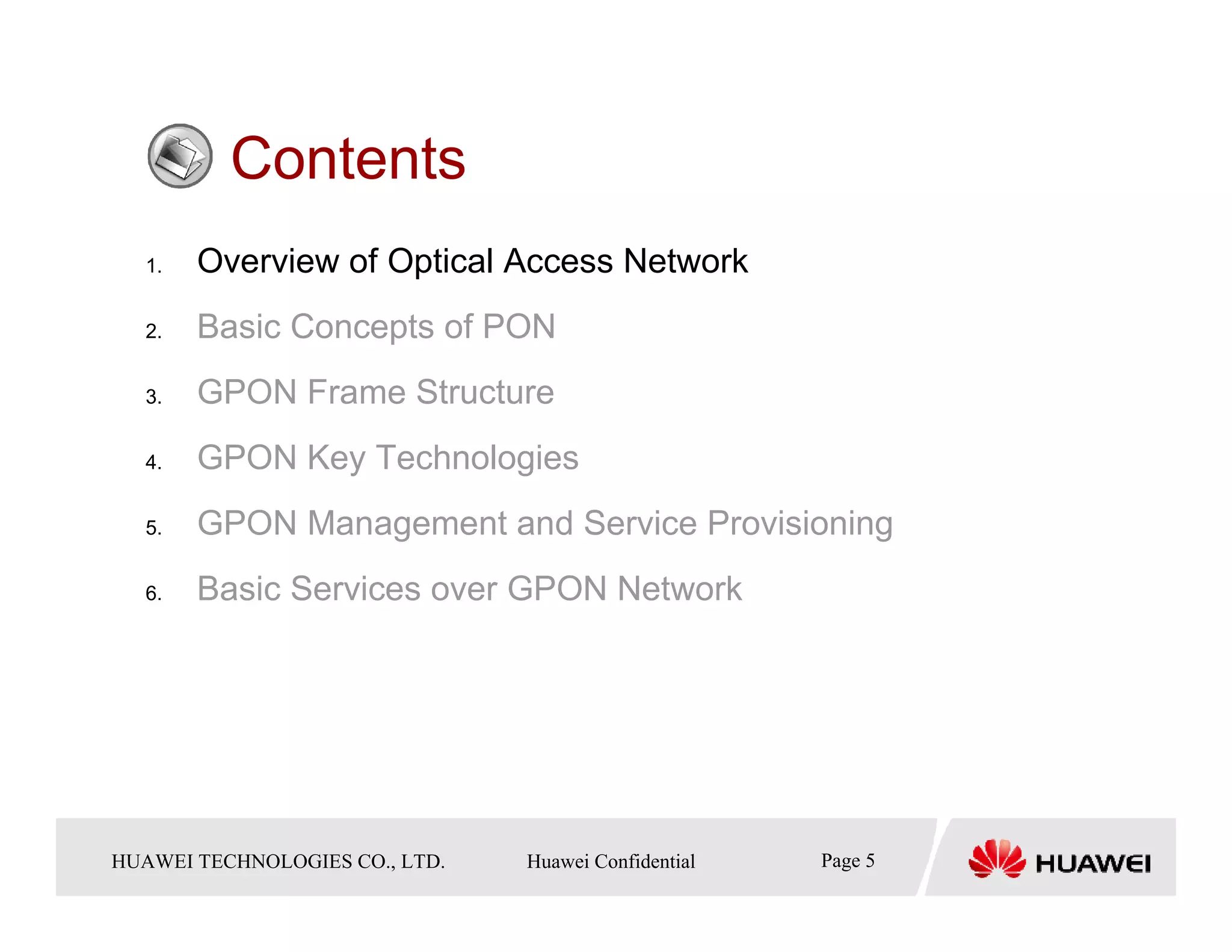 Contents
   1.    Overview of Optical Access Network
   2.    Basic Concepts of PON
   3.    GPON Frame Structure
   4.    GPON Key Technologies
   5.    GPON Management and Service Provisioning
   6.    Basic Services over GPON Network




HUAWEI TECHNOLOGIESTechnologies Co., Ltd. Huawei Confidential
  Copyright © 2006 Huawei CO., LTD.       All rights reserved.   Page5 5
                                                                   Page
 