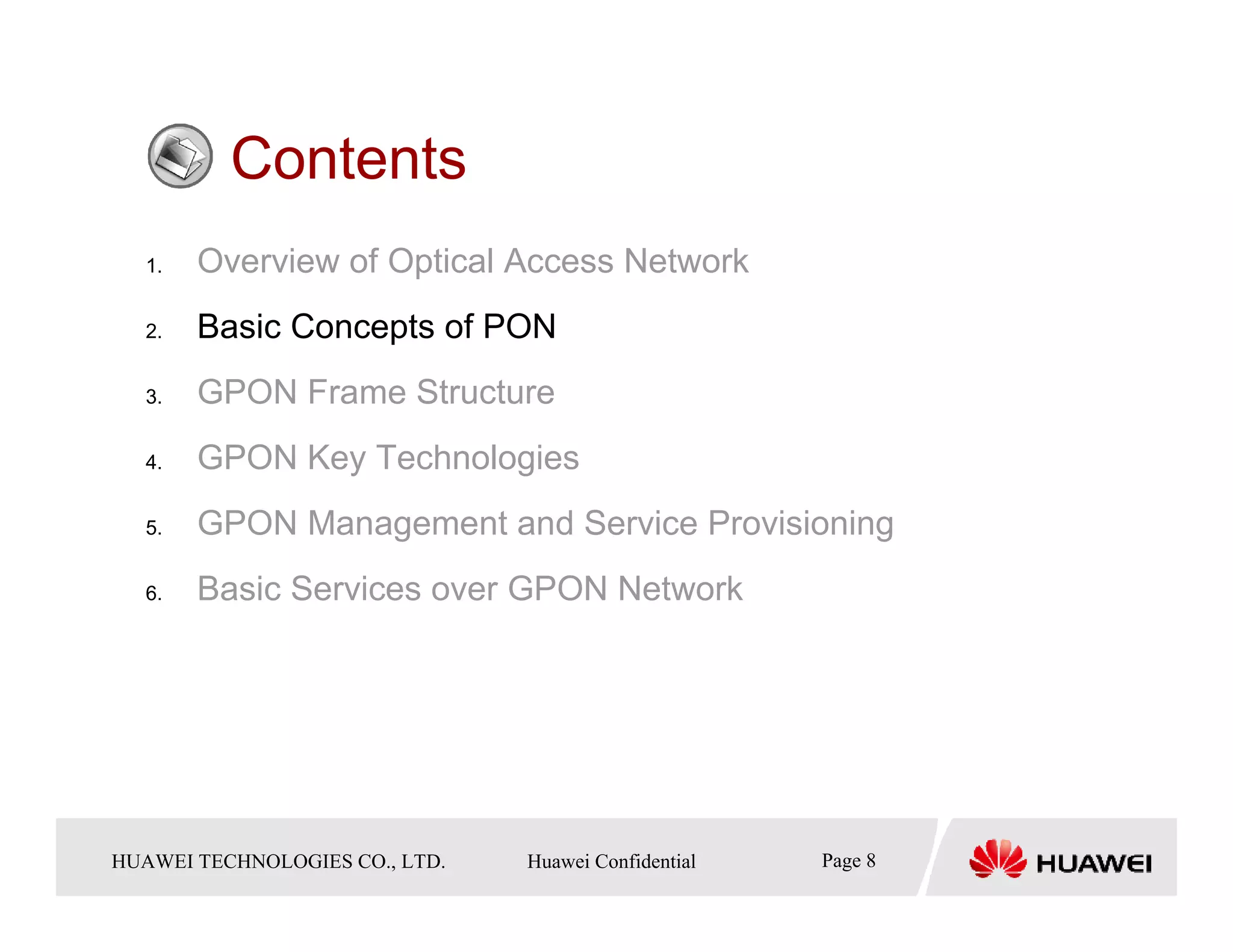 Contents
   1.    Overview of Optical Access Network
   2.    Basic Concepts of PON
   3.    GPON Frame Structure
   4.    GPON Key Technologies
   5.    GPON Management and Service Provisioning
   6.    Basic Services over GPON Network




HUAWEI TECHNOLOGIESTechnologies Co., Ltd. Huawei Confidential
  Copyright © 2006 Huawei CO., LTD.       All rights reserved.   Page8 8
                                                                   Page
 