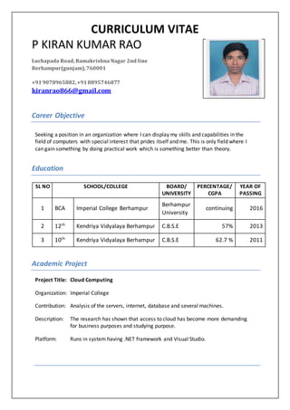 CURRICULUM VITAE
P KIRAN KUMAR RAO
Career Objective
Seeking a position in an organization where I can display my skills and capabilities in the
field of computers with special interest that prides itself and me. This is only field where I
can gain something by doing practical work which is something better than theory.
Education
SL NO SCHOOL/COLLEGE BOARD/
UNIVERSITY
PERCENTAGE/
CGPA
YEAR OF
PASSING
1 BCA Imperial College Berhampur
Berhampur
University
continuing 2016
2 12th
Kendriya Vidyalaya Berhampur C.B.S.E 57% 2013
3 10th
Kendriya Vidyalaya Berhampur C.B.S.E 62.7 % 2011
Academic Project
Project Title: Cloud Computing
Organization: Imperial College
Contribution: Analysis of the servers, internet, database and several machines.
Description: The research has shown that access to cloud has become more demanding
for business purposes and studying purpose.
Platform: Runs in system having .NET framework and Visual Studio.
Luchapada Road, Ramakrishna Nagar 2nd line
Berhampur(gunjam),760001
+919078965882,+918895746877
kiranrao866@gmail.com
 