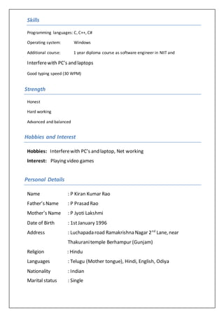 Skills
Programming languages: C, C++, C#
Operating system: Windows
Additional course: 1 year diploma course as software engineer in NIIT and
Interferewith PC’s and laptops
Good typing speed (30 WPM)
Strength
Honest
Hard working
Advanced and balanced
Hobbies and Interest
Hobbies: Interferewith PC’s and laptop, Net working
Interest: Playing video games
Personal Details
Name : P Kiran Kumar Rao
Father’s Name : P Prasad Rao
Mother’s Name : P Jyoti Lakshmi
Date of Birth : 1stJanuary 1996
Address : Luchapada road Ramakrishna Nagar 2nd
Lane, near
Thakuranitemple Berhampur (Gunjam)
Religion : Hindu
Languages : Telugu (Mother tongue), Hindi, English, Odiya
Nationality : Indian
Marital status : Single
 