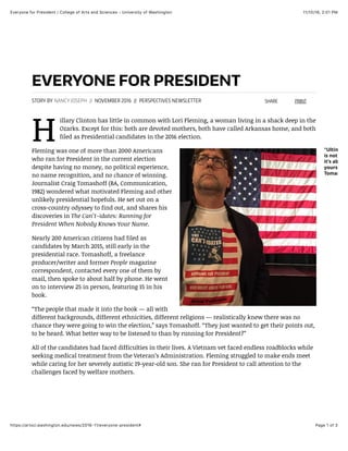 11/10/16, 2(01 PMEveryone for President | College of Arts and Sciences - University of Washington
Page 1 of 3https://artsci.washington.edu/news/2016-11/everyone-president#
EVERYONE FOR PRESIDENT
H
STORY BY NANCY JOSEPH // NOVEMBER 2016 // PERSPECTIVES NEWSLETTER
illary Clinton has little in common with Lori Fleming, a woman living in a shack deep in the
Ozarks. Except for this: both are devoted mothers, both have called Arkansas home, and both
filed as Presidential candidates in the 2016 election.
Fleming was one of more than 2000 Americans
who ran for President in the current election
despite having no money, no political experience,
no name recognition, and no chance of winning.
Journalist Craig Tomashoff (BA, Communication,
1982) wondered what motivated Fleming and other
unlikely presidential hopefuls. He set out on a
cross-country odyssey to find out, and shares his
discoveries in The Can’t-idates: Running for
President When Nobody Knows Your Name.
Nearly 200 American citizens had filed as
candidates by March 2015, still early in the
presidential race. Tomashoff, a freelance
producer/writer and former People magazine
correspondent, contacted every one of them by
mail, then spoke to about half by phone. He went
on to interview 25 in person, featuring 15 in his
book.
“The people that made it into the book — all with
different backgrounds, different ethnicities, different religions — realistically knew there was no
chance they were going to win the election,” says Tomashoff. “They just wanted to get their points out,
to be heard. What better way to be listened to than by running for President?”
All of the candidates had faced difficulties in their lives. A Vietnam vet faced endless roadblocks while
seeking medical treatment from the Veteran’s Administration. Fleming struggled to make ends meet
while caring for her severely autistic 19-year-old son. She ran for President to call attention to the
challenges faced by welfare mothers.
SHARE PRINT
"Ultimatel
is not abou
it’s about b
yourself,”
Tomashoﬀ
 