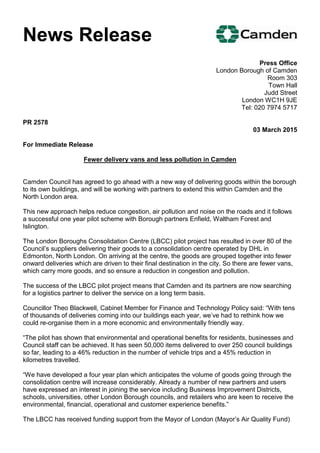 News Release
Press Office
London Borough of Camden
Room 303
Town Hall
Judd Street
London WC1H 9JE
Tel: 020 7974 5717
PR 2578
03 March 2015
For Immediate Release
Fewer delivery vans and less pollution in Camden
Camden Council has agreed to go ahead with a new way of delivering goods within the borough
to its own buildings, and will be working with partners to extend this within Camden and the
North London area.
This new approach helps reduce congestion, air pollution and noise on the roads and it follows
a successful one year pilot scheme with Borough partners Enfield, Waltham Forest and
Islington.
The London Boroughs Consolidation Centre (LBCC) pilot project has resulted in over 80 of the
Council’s suppliers delivering their goods to a consolidation centre operated by DHL in
Edmonton, North London. On arriving at the centre, the goods are grouped together into fewer
onward deliveries which are driven to their final destination in the city. So there are fewer vans,
which carry more goods, and so ensure a reduction in congestion and pollution.
The success of the LBCC pilot project means that Camden and its partners are now searching
for a logistics partner to deliver the service on a long term basis.
Councillor Theo Blackwell, Cabinet Member for Finance and Technology Policy said: “With tens
of thousands of deliveries coming into our buildings each year, we’ve had to rethink how we
could re-organise them in a more economic and environmentally friendly way.
“The pilot has shown that environmental and operational benefits for residents, businesses and
Council staff can be achieved. It has seen 50,000 items delivered to over 250 council buildings
so far, leading to a 46% reduction in the number of vehicle trips and a 45% reduction in
kilometres travelled.
“We have developed a four year plan which anticipates the volume of goods going through the
consolidation centre will increase considerably. Already a number of new partners and users
have expressed an interest in joining the service including Business Improvement Districts,
schools, universities, other London Borough councils, and retailers who are keen to receive the
environmental, financial, operational and customer experience benefits.”
The LBCC has received funding support from the Mayor of London (Mayor’s Air Quality Fund)
 