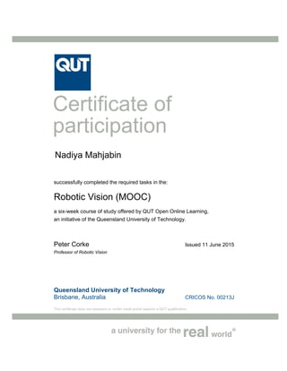 Queensland University of Technology
Brisbane, Australia CRICOS No. 00213J
This certificate does not represent or confer credit points towards a QUT qualification.
Certificate of
participation
successfully completed the required tasks in the:
Robotic Vision (MOOC)
a six-week course of study offered by QUT Open Online Learning,
an initiative of the Queensland University of Technology.
Peter Corke Issued 11 June 2015
Professor of Robotic Vision
Nadiya Mahjabin
 