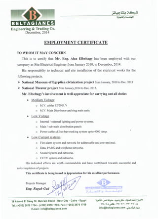 Engineering & Trading Co.
December, 2014
EMPLOYMENT CERTIFICATE
TO WHOM IT MAY CONCERN
This is to certify that Mr. Eng. Alaa Elbeltagy has been employed with our
company as Site Electrical Engineer from January 2010, to December, 2014.
His responsabilty to technical and site installation of the electrical works for the
following projects.
>- National Museum of Egyptian civlaization project from January, 2010 to Dec. 2013
>- National Theater project from January,2014 to Dec. 2015.
Mr. Elbeltagy's involvement is well appreciate for carrying out all duties
• Medium Voltage
o M.V. cables 12/20 K.V
o M.V. Main Distributor and ring main units
• Low Voltage
o Internal/ external lighting and power systems.
o Main / sub-main distribution panels
o Power cables &Bus-bar trunking system up to 4000 Amp.
• Low Current systems
o Fire alarm system and network for addressable and conventional.
o Data, PABX and telephone networks.
o Sound System and networks.
o CCTV system and networks.
His dedicated efforts are worth commendable and have contributed towards successful and
safe completion of projects.
This certificate is being issued in ppreciation for his excellent performance.
Projects Manager
Eng. Ragab Gad
38 Ahmed El Sawy St. Makram Ebaid - Nasr City • Cairo • Egypt
Tel.:(+202) 2670 1704 - (+202) 2670 1706- Fax: (+202) 2670 1708
E-mail: info@beltagianes.com
o_,AWi -~ ~.1.4 - ~ rfa -1.SJl..:JI ..i.-1t.J..!, TA
nv, W·A ~Ii - nv, w,,- nv, w,t ,.:a
info@beltagianes.com i;..,~!~
 