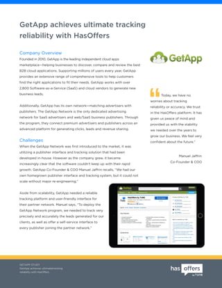 GetApp achieves ultimate tracking
reliability with HasOffers
GETAPP STUDY
GetApp achieves ultimatetracking
reliability with HasOffers
Today, we have no
worries about tracking
reliability or accuracy. We trust
in the HasOffers platform. It has
given us peace of mind and
provided us with the stability
we needed over the years to
grow our business. We feel very
confident about the future.”
Co-Founder & COO
Manuel Jaffrin
Company Overview
Founded in 2010, GetApp is the leading independent cloud apps
marketplace—helping businesses to discover, compare and review the best
B2B cloud applications. Supporting millions of users every year, GetApp
provides an extensive range of comprehensive tools to help customers
find the right applications to fit their needs. GetApp works with over
2,800 Software-as-a-Service (SaaS) and cloud vendors to generate new
business leads.
Additionally, GetApp has its own network—matching advertisers with
publishers. The GetApp Network is the only dedicated advertising
network for SaaS advertisers and web/SaaS business publishers. Through
the program, they connect premium advertisers and publishers across an
advanced platform for generating clicks, leads and revenue sharing.
Challenges
When the GetApp Network was first introduced to the market, it was
utilizing a publisher interface and tracking solution that had been
developed in-house. However as the company grew, it became
increasingly clear that the software couldn’t keep up with their rapid
growth. GetApp Co-Founder & COO Manuel Jaffrin recalls, “We had our
own homegrown publisher interface and tracking system, but it could not
scale without major re-engineering.”
Aside from scalability, GetApp needed a reliable
tracking platform and user-friendly interface for
their partner network. Manuel says, “To deploy the
GetApp Network program, we needed to track very
precisely and accurately the leads generated for our
clients, as well as offer a self-service interface to
every publisher joining the partner network.”
 