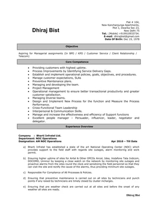 Dhiraj Bist
Dhiraj Bist
Flat # 104,
New Kanchanjunga Apartments,
Plot 1, Dwarka Sec 23,
New Delhi 75
Tel.: (Mobile) +919910933734.
E-mail: dhirajbist@gmail.com
Date Of Birth: Dec 19, 1978
Aspiring for Managerial assignments (In BPO / KPO / Customer Service / Client Relationship /
Telecom)
• Providing customers with highest uptime.
• Process Improvements by Identifying Service Delivery Gaps.
• Establish and implement operational policies, goals, objectives, and procedures.
• Manage customer expectations, SLAs
• Preventive Maintenance plans.
• Managing and developing the team.
• Project Management
• Operational management to ensure better transactional productivity and greater
customer satisfaction.
• Managing Diverse teams.
• Design and Implement New Process for the function and Measure the Process
Performance.
• Cross-Functional Team Leadership
• Interpersonal & Communication Skills.
• Manage and increase the effectiveness and efficiency of Support functions
• Excellent people manager – Persuader, influencer, leader, negotiator and
delegator.
Company : Bharti Infratel Ltd.
Department: NOC Operations
Designation: AM NOC Operations Apr 2010 – Till Date
a) Bharti Infratel has established a state of the art National Operating Center (NOC) which
provides support to the field staff with regards site outages, alarm monitoring and work
permit.
b) Ensuring higher uptime of sites for Airtel & Other OPCOs Aircel, Idea, Vodafone Tata Indicom,
DOCOMO, Unninor by keeping a close watch on the network by monitoring site outages and
proactive alarms from the sites round the clock and sensitizing the field personnel so that they
can visit the site and rectify the cause of the alarms, thus providing minimum site outages.
c) Responsible For Compliance of All Processes & Policies.
d) Ensuring that preventive maintenance is carried out on all sites by technicians and punch
points if any raised by technicians are timely closed by cluster incharges.
e) Ensuring that pre weather check are carried out at all sites and before the onset of any
weather all sites are ready.
Core Competence
Objective
Experience Overview
 