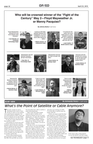 See TECHNOLOGY: page 11
page 10 OP/ED	 April 22, 2015
By Johnny Romo • Staff Writer
Who will be crowned winner of the “Fight of the
Century” May 2—Floyd Mayweather Jr.
or Manny Pacquiao?
“Floyd Mayweather
because he’s just
more athletic than
Pacquiao.”
—Ivan Morales, 22
Computer
Technology major
“I gotta go with May-
weather because he’s
undefeated. I’m more
confident in him as a
boxer after seeing his
fights.”
—Mykel Jackson, 19
Undeclared major
“I’m going for Pac-
quiao, but if you
really look at it, May-
weather is going to
win. He’s undefeated
and he’s going to
take this one, too.”
—Juan Gudino, 19
Health Science major
“Mayweather will win
because Pacquiao
will get tired faster.”
—Tyler Ellis, 22
Kinesiology major
“Mayweather because
he looks stronger and
taller.”
—Zoya Fatima, 25
Biology major
“Pacquiao will win
because he is young-
er. He will last longer
in the rounds and
endure more.”
—Carlos Bolivar, 27
Business major
“Mayweather.
Boxing is all about
politics. They’re
not going to let his
undefeated record
end.”
—Denise Macias, 27
Business major
“I have to go with
Money May. I’ve
been a fan since
day one. It’s my
personal opinion
but it will be a close
fight.”
—Justin Blakely, 18
Africana Studies
major
“They’re both
really good but
Mayweather
is way more
confident. He
knows he’s going
to win.”
—Melissa
Guardado, 18
Biology major
IN MY VIEW By Armando Perez • Staff Writer
What’s the Point of Satellite or Cable Anymore?
T
hese days, people are used to
watching an entire season of their
favorite TV shows in one weekend
with a good Internet connection. You
can watch hundreds of HDTV shows and
movies on Internet services like Netflix,
Amazon and Hulu for very little money.
So why do so many Americans still
have satellite or cable?
I had satellite for several years until
I realized I spend more time watching
programs using my Internet connection
than my satellite provider. My monthly
satellite bill was more than $100 a
month. I was paying way too much
money for a service I was barely using.
A year of Netflix costs less than one of
my monthly satellite bills.
Anyone with an antenna can get
basic network TV for free. Channels
like PBS, FOX and NBC are covered.
You most likely have cable or satellite to
watch cable programing.
Many of the same shows people
watch on cable or satellite can be
watched on Internet services at a much
cheaper price. TV shows like “Breaking
Bad,” “Hannibal,” “Parks and Recre-
ation” and “Criminal Minds.” Popular
programs like “House of Cards” and
“Orange is the New Black” can only be
watched on Netflix.
OK, that covers a lot of national and
cable TV shows, but what about HBO
shows like “Game of Thrones” or “True
Detective?” HBO has always been an
add-on service that required satellite or
cable, but that is no longer the case.
HBO Now allows viewers to watch
their favorite classic and live shows us-
ing an Internet connection. The service
costs $15 a month, which is about the
same price you would pay for HBO
if you had cable or satellite minus the
regular cable bill.
I know, you want to watch the latest
cable episodes of “The Walking Dead”
and “Cutthroat Kitchen” without having
to wait to see them on Amazon or Hulu.
Well, there’s an Internet solution for
that, too. The Internet service Sling TV
lets you watch live cable television for
only $20 a month. This service includes
the Disney, AMC and History channels.
Let’s say you don’t care about any of
these shows or channels, you only care
about sports. Cable and satellite adver-
tise that they are the only ones that carry
your favorite live sports games. How-
ever, Sling TV offers ESPN, ESPN2 and
TNT as part of their $20 package.
Yes, these channels cover hundreds
of sporting events, but not every game
of the season. That is where Internet
services like MLBTV and NBA League
 