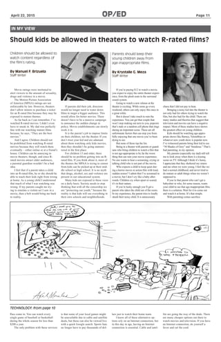 April 22, 2015		 	 OP/ED 	 	 Page 11
TECHNOLOGY: from page 10
IN MY VIEW
Should kids be allowed in theaters to watch R-rated films?
Children should be allowed to
watch content regardless of
the film’s rating.
By Manuel F. Brizuela
Staff Writer
Parents should keep their
young children away from
age-inappropriate films.
By Krystalle G. Meza
Staff Writer
Movie ratings were instituted to
alert viewers to the amount of sexuality,
drugs and violence in a movie.
The Motion Picture Association
of America (MPAA) ratings are not
enforceable by law. However, theaters
don’t allow minors to purchase a ticket
for an R-rated film because they may be
exposed to mature themes.
As far back as I can remember, I’ve
watched R-rated movies. I didn’t even
have to sneak in. My dad was perfectly
fine with me watching mature films
because, he says, “They are the best
movies.”
And I agree. Children should not
be prohibited from watching R-rated
movies because they will watch them
eventually – either online or at a friend’s
house. Children can be annoying in
movie theaters, though, and since R-
rated movies attract older audiences,
a parental guardian wouldn’t be a bad
idea.
I feel that if a parent takes a child
into an R-rated film, he or she should be
able to teach their kids right from wrong
at home. As a young child I understood
that much of what I was watching was
wrong. If my parents caught me try-
ing to emulate a violent act I saw in a
movie, then a belt would bring me back
to reality.
If parents did their job, directors
would no longer need to water down
films to target a bigger audience. This
would allow for better movies. There
doesn’t have to be a massive campaign
to announce the sudden change in
policy. Movie establishments can slowly
work it in.
It is the parent’s job to impose limits
on their children, not the theater. If you
don’t trust your kid and are adamant
about them watching only kids movies,
then they shouldn’t be going unmoni-
tored in the first place.
For children 13 and older, there
should be no problem getting into an R-
rated film. If you think about it, most of
the themes the MPAA is trying to censor
from kids can be picked up at their mid-
dle school or high school. It is no myth
that drugs, alcohol, sex and violence are
present in our educational system.
Many kids are exposed to these vices
on a daily basis. Society needs to stop
thinking that with all the censorship we
are “protecting our youth,” because the
reality is that kids will see everything in
their own schools and neighborhoods.
If you’re paying $12 to watch a movie,
you expect to enjoy the entire theater experi-
ence, from the plush seats to the surround
sound system.
Going to watch a new release at the
theater is exciting. While some go every
weekend, others can only enjoy this once in
a great while.
But it doesn’t take much to ruin the
experience. You can get that couple that
won’t stop making out next to you, popcorn
that’s stale or a random cell phone that rings
during an important scene. These are all
unfortunate factors that can stop you from
fully enjoying that one movie you’ve been
dying to see.
But none of these top the list.
Being in a theater with parents or guard-
ians who bring children to watch a film that
is not age-appropriate is by far the worst
thing that can ruin your movie experience.
No one wants to hear a screaming, crying or
talking child who is not part of the movie.
Who expects a child to keep quiet dur-
ing a horror movie or action film with loud,
sudden noises? I admit that I’ve screamed in
a movie, but I don’t cry like a baby after-
wards. Children cry when upset or scared;
it’s in their nature.
If you’re lucky enough you’ll get a
parent who takes the child out of the room.
In my experience, the parent tries to loudly
shush their noisy child. It is unnecessary
chaos that I did not pay to hear.
Bringing a noisy kid into the theater is
not only bad for others trying to watch the
film, but also bad for the child. There are
many studies and theories that suggest that
television and movies can have a negative
impact. Most of these studies have shown
the greatest effect on young children.
Kids should be watching age-appro-
priate shows like Barney, Teletubbies or
whatever new youth show is popular now.
I’ve witnessed parents bring their kid to see
“50 Shades of Grey” and “Insidious.” That’s
bad parenting, in my opinion.
My parents (especially my dad) still tell
me to look away when there is a kissing
scene on TV. Although I think it’s funny,
I appreciate that they sheltered my sisters
and me when we were young. I feel like we
had a normal childhood, and never tried to
do mature or adult things when we weren’t
supposed to.
If you’re that parent who can’t get a
babysitter or who, for some reason, wants
your child to see that age-inappropriate film,
there is a solution. Wait for it to come out
and watch it at home. It’s that simple.
With parenting comes sacrifice.
Pass come in. You can watch every
single game of baseball or basketball
during the whole season for less than
$200 a year.
The only problem with these services
is that some of your local games might
be unavailable due to cable and satellite
deals, but those can also be viewed live
with a quick Google search. Sports fans
no longer have to pay thousands of dol-
lars just to watch their home team.
I know all of these alternative op-
tions rely on an Internet connection, but
in this day in age, having an Internet
connection is essential. Cable and satel-
lite are going the way of the dodo. There
are many cheaper options out there to
watch movies and television. If you have
an Internet connection, do yourself a
favor and cut the cord.
 