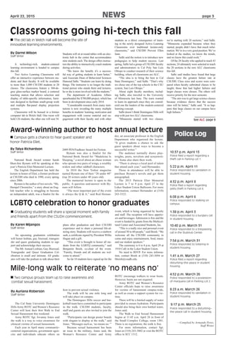 April 22, 2015				 NEWS					 	 page 3
 The old lab in Welch Hall will become the site of
innovative learning environments.
By Darrel Wilson
Staff Writer
See ALC: page 9
Classrooms going hi-tech this fall
A technology-rich, student-centered
learning environment is headed to campus
this fall.
Two Active Learning Classrooms will
offer an interactive experience between stu-
dents and their faculty. It will be available
to more than 1,000 CSUDH students in 28
classes. The classrooms feature a 360-de-
gree glass-surface marker board, a centered
teaching station that allows selection and
display of table-specific information, furni-
ture designed to facilitate small-group work
and multiple flat-panel display projection
systems.
Classrooms will be housed in a former
computer lab in Welch Hall. One room will
hold 126 students; the other one will seat 54.
Students will sit at round tables with an elec-
tronic hub in the center that accommodates
nine students each. The design offers instruc-
tors the ability to interactively coach students
during activities.
“We know the benefit; it’s a success-
ful way of getting students to learn better,”
said Associate Dean of Behavioral Sciences
Hamoud Salhi. “Students can learn by doing
things. The instructor is no longer the tradi-
tional person who stands there and lectures;
he or she is more involved with the students.”
The department of Academic Affairs
spearheaded the $780,000 project, which has
been in development since early 2014.
“Considerable research from many insti-
tutions is now revealing the many multiple
benefits in students’learning, motivation and
engagement with course material and en-
gagement with their faculty and with other
students as a direct consequence of learn-
ing in the newly designed Active Learning
Classrooms over traditional lecture-only
classrooms,” said CSUDH Provost Ellen
Junn.
Salhi said the notion is to introduce new
pedagogies to help student success. Last
spring, Salhi led a group of CSUDH faculty
and administrators to Cal Poly San Luis
Obispo to conduct research of their science
building, where all classrooms are ALC.
“The idea is to bring the best to Cal
State Dominguez,” said Salhi. “That’s why
we chose one of the top schools in the CSU
system, San Luis Obispo.”
About eight faculty members, includ-
ing Salhi, also traveled to the University
of Minnesota last June. The team wanted
to learn its approach since they are consid-
ered one the leaders of the student-centered
learning concept.
Salhi doesn’t think Dominguez Hills will
stop with just two ALC classrooms.
“Minnesota started with two classes;
we’re starting with 28 sections,” said Salhi.
“Minnesota expanded because when they
started, people didn’t have that much infor-
mation.We’re in a very good position.We’ve
looked at the studies, we know the trends,
and we know this could work.”
Of the 28 faculty who applied to teach 43
sections, 24 ultimately were selected to teach
the 28 sections in the new ALC classrooms
this fall.
Salhi said studies have found that large
classes have the greatest failure rate at
CSUDH. Class sizes and scores were com-
pared when faculty submitted classes to be
taught; those that had higher failures and
larger classes were chosen. The others will
receive priority for the next semester.
“The aim was to get large science classes
because evidence shows that the success
rates will be better,” Salhi said. “It so hap-
pens that large classes on our campus have
high failures.”
By Karen Mijangos
Staff Writer
 Graduating students will share a special moment with family
and friends apart from the CSUDH commencement.
LGBTQ celebration to honor graduates
Award-winning author to host annual lecture
By Talya Richardson
Staff Writer
 Campus gets a chance to hear guest speaker and
honor Patricia Eliet.
National Book Award winner Sarah
Shun-lien Bynum will be speaking at this
year’s Patricia Eliet Memorial Lecture.
The English Department has held the
lecture in honor of Eliet, a former professor
at CSUDH who died in 1990, every spring
since 2006.
Bynum is the author of two novels. “Ms.
Hempel Chronicles,” a story about an Eng-
lish teacher who is struggling to become
an independent adult, was a finalist for the
2009 PEN/Faulkner Award for Fiction.
Bynum was also a finalist for the
National Book Award for “Madeleine Is
Sleeping,” a novel about an obese woman
who sprouts two pairs of wings, a wealthy
widow and other oddball characters.
In 2010 the New Yorker magazine
named Bynum one of their “20 under 40”
(top 20 writers under 40 years old).
The memorial lecture is open to the
public. A question–and-answer with By-
num will follow.
“The most important part of the event
is always the Q & A,” said Rod Hernan-
dez, an associate professor in the English
Department who organized the lecture.
“It gives students a chance to ask the
guest speakers about ways to become a
successful writer.”
The audience normally draws play-
wrights, poets, novelists and screenwrit-
ers. Some also share their work.
“There is always a local pool of talent
that attend each year,” said Hernandez.
Those in attendance will be able to
purchase Bynum’s novels and get them
autographed.
The 2015 Patricia Eliet Memorial
Lecture is 7 to 9 p.m. April 27 in the
Loker Student Union Ballroom. For more
information, contact Hernandez at (310)
243-3322.
An upcoming graduation celebration
will honor lesbian, gay, bisexual, transgen-
der and queer graduating students to sup-
port and acknowledge their success.
The 8th Annual Lesbian, Gay, Bisexual,
Transgender and Queer Graduation Cel-
ebration is small and intimate. All gradu-
ates will take the podium to talk about their
plans after graduation and their CSUDH
experience and to share a personal life-al-
tering story. Students will receive a rainbow
sash, a certificate signed by President Willie
Hagan and a gift.
“This event is brought to honor all stu-
dents from the LGBTQ community,” said
Benjamin Boish, co-chair of the event.
“Family, friends and all students are wel-
come to attend.”
So far 10 students have signed up for the
event, which is being organized by faculty
and staff. The reception will have appetiz-
ers and beverages.Admission is free and the
event is funded by grants from the Multicul-
tural Center and Associated Students, Inc.
“This is a really nice and personal event
of around 50 to 60 people,” said Boish. “We
welcome all the CSUDH community to
come and enjoy entertainment, food, music
and our student speakers.”
The ceremony is 6 to 8 p.m. April 29 at
1910 Café in the Loker Student Union.
No need to RSVP. For more informa-
tion, contact Boish at (310) 243-3694 or
bboish@csudh.edu.
 Two campus groups team up to raise awareness and
combat sexual harassment.
Mile-long walk to reiterate ‘no means no’
By Auriana Roberson
Staff Writer
The Cal State University Dominguez
Hills Army ROTC and Women’s Resource
Center will host their first Walk to End
Sexual Harassment this weekend.
Army ROTC Sgt. Jovanny Jones said
the walk is a way to voice awareness for
silenced victims of sexual harassment.
Each year in April many community-
centered organizations, government agen-
cies and individuals educate others on
how to prevent sexual violence.
The walk will be one mile long and
will take place on campus.
The Dominguez Hills soccer and bas-
ketball team have committed to participate
in the walk. CSUDH students, faculty,
staff and guests are also invited to join the
walk.
“Participants can design poster boards
with slogans to display at the walk,” said
Jones. “Messages such as, ‘no means no.’”
Because sexual harassment has been
an issue in the military, Jones said, the
Woman’s Resource Center and Army
ROTC encourage walkers to wear boots.
However, boots are not required.
Army ROTC and Women’s Resource
Center officials hope to raise awareness
for victims of harassment campus-wide,
as well as create a support system for vic-
tims.
There will be a limited supply of water
provided to ensure hydration. Participants
should also bring their own bottled water,
Jones said.
The Walk to End Sexual Harassment
begins at 11:45 a.m. April 28 in front of
the Small Complex College, room 1301.
There is no registration; the walk is free.
For more information, contact Sgt.
Jones at (310) 243-3002 or visit the ROTC
office in SCC 1312.
Police Log
10:37 p.m. April 13
Police filed a report regarding a
theft call in Parking Lot 1.
5:22 p.m. April 11
Police responded to vandalism in
student housing.
4:32 p.m. April 8
Police filed a report regarding
petty theft in Parking Lot 6.
6:08 p.m. April 6
Police responded to stalking on
campus.
1:38 p.m. April 3
Police responded to a burglary call
in student housing.
10:40 p.m. March 31
Police responded to a trespassing
call in the StubHub Center.
7:54 p.m. March 31
Police responded to loitering in
student housing.
1:41 a.m. March 27
Police filed a report regarding
disturbing–the-peace in student
housing.
4:52 p.m. March 26
Police responded to a possession-
of-marijuana call in Parking Lot 2.
8:23 a.m. March 26
Police responded to vandalism in
student housing.
9:17 p.m. March 25
Police responded to a disturbing–
the-peace call in student housing.
—Complied by Armando Perez,
Staff Writer
 