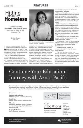 April 22, 2015 FEATURES	 	 	 page 5
L
ast month sociology major Summer
Stallworth went to the city of Redondo
Beach to check in at city hall. The goal
for the day: to go out into the streets and get
information on as many homeless people as
possible for a homeless count.
The trip was more than just volunteer
work; it was personal. Her father was
addicted to drugs from his mid 20s to his
early 40s and at one point lived on Skid Row.
“The experience of being in downtown L.A.
and interacting with and asking for intimate
details from these people in the situation that
my father once found himself in was pretty
revealing and emotionally triggering,” says
Stallworth, 23. “My dad was addicted to drugs
before I was born, and relapsed sometime
after I was born. He spent months on the
streets of Los Angeles, although I don’t have
any recollection of those times.”
Stallworth’s father finally got sober and
found solace in the church. He is now a
preacher at a church located on Skid Row
called Los Angeles Church of the Nazarene,
where he helps people in the situation he
found himself in years ago.
“Knowing that my dad was out there on the
streets opened my eyes to the reality of what
people go through on an everyday basis,”
Stallworth says. “I’ve gone from dismissing
homeless people as invisible to realizing that
they have names and personalities. They’re
human.”
Stallworth and the rest of the volunteers
started in Redondo Beach but were unable
to locate a significant number of homeless
people, so within the first hour they switched
their location to Downtown Los Angeles near
San Pedro and 6th streets. The volunteers
were then split into groups of three and sent
to different areas.
They asked people their age, if they were
alone or with their families, how long they
had been homeless and why.
“We found that a lot of the homeless sleep
in the day and are awake at night, probably
for safety reasons and possibly drugs,”
Stallworth says.
Stallworth learned that a lot of
homelessness is due to drug abuse and
mental illnesses.
“They have families, and likes and
dislikes, characteristics and feelings, and it’s
too easy for people to ignore them as nothing
more than something to avoid,” Stallworth
says. “I’ve learned to not overlook them, and
to help out when I can. And although I know it
isn’t the most appealing thing, I advise others
to do the same.”
By Axel Morales
Staff Writer
Hittingclose to
Homeless
Student volunteer
Summer Stallworth learns
the facts of living on the
streets of L.A.
Occupations that require a master’s degree are projected to grow the fastest over the next eight years, making graduate
school a worthwhile investment as you prepare to impact your field. Start planning now and further your career goals
with a graduate degree from Azusa Pacific University, one of the nation’s top Christian universities.
Continue Your Education
Journey with Azusa Pacific
16176
Find your program today!
apu.edu/programs
Choose from:
Business and Leadership
MBA, Management, Leadership, Accounting
Health Care
Athletic Training, Physical Therapy, Nursing
Education
Educational Leadership, School Counseling
and School Psychology, Teacher Education,
Higher Education
Helping Professions
MFT, Psychology, Social Work
Join the
4,200+
APU has
7 locations
in Southern California
and online programs.
Locations:
Azusa
High Desert
Inland Empire
Los Angeles
Murrieta
Orange County
San Diego
graduate students
currently advancing
their education
at APU.
The homeless should not be overlooked, says
student Summer Stallworth.
 