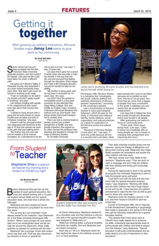 page 6				 FEATURES 	 April 22, 2015
Janay Lee is studying Africana Studies and has learned a lot
about herself while doing so.
Student Stephanie Silva says working with
kids like Stella has changed her life.
Getting it
together
After growing up without motivation, Africana
Studies major Janay Lee wants to give
back to her community.
S
enior Janay Lee has just
been accepted into the San
Francisco State University
graduate program, and she couldn’t
be happier. Lee says her life could
have taken her down a different
path.
Lee grew up in Moreno Valley in
Riverside County. She described it
as a town where everybody knew
each other. She didn’t care much for
school or anything at all, really.
“I had no motivation to do well in
my studies and didn’t apply myself
to anything,” she says.
Lee started mingling with people
in her neighborhood who cared
even less about their futures than
she did.
“I started to hang around with a
gang and we were known to cause
trouble such as fights and acts of
immature nonsense,” she says.
It wasn’t until her younger brother
was diagnosed with leukemia at the
age of 13 that she opened her eyes
to the path she was walking down.
“My brother was sick and was
told he needed a bone marrow
transplant, so I volunteered to be the
one to give it to him,” Lee says. “I
was 15 years old.”
Lee says that it gave her a sense
of worth when she was able to help
her brother in the way that she
did, and she pursued that feeling
through her education. She’s happy
she made a life-changing decision,
not just for herself but also for her
sibling.
“My brother is doing great, and
he has been in remission for 10
years now,” she says.
Lee didn’t have the grades to
immediately enroll in a four-year
university so she attended San
Diego Mesa College. She was
initially an English major, choosing
it because she enjoys literature and
authors such as Jane Austin. She
enjoys books that would transport
her to another time.
Then Lee took a communications
studies course from a black
perspective at SDMC and was
greatly impacted. She signed up
for other courses the professor was
teaching and decided to change her
major to Africana Studies.
At Cal State University
Dominguez Hills, Africana Studies
is a discipline that “investigates
the social, cultural, political and
aesthetic dimensions of Africana
peoples’ experiences,” according
to the university’s website.
Lee’s concentration in Africana
Studies is socio-psychological
behaviors, which focuses on the
study of individual and collective
identity, family relations, social
organization and cultural practices
as a basis for exploration of
the Africana social and cultural
system.
“Because of Africana Studies
I know who I am,” Lee says. “I
have this pride because we live
in a society that’s anti-black. Most
black people don’t want to be black
because we’re profiled as less
than; that we’re not as good. You
know that we come from a legacy
of people that have contributed
to the world. It validates you and
shows that we existed before
enslavement.”
Lee says that it helped her love
and accept herself and all people,
and to see herself in all people.
After graduating Lee wants to
focus on community work.
“That’s what I think about
doing most,” Lee says. “I plan
to share my knowledge with as
many people as I can in hopes of
changing their perspectives and
improving their lives.”
By Axel Morales
Staff Writer
B
efore Stephanie Silva got her job she
wanted to teach general education. But
once she started working with a 10-year-
old student named Stella and her special
education class, she knew that is where she
belonged.
Stephanie has been working at Carver
Elementary School in Long Beach for more than
four years.
“For as long as I can remember I have
always wanted to be a teacher,” says Stephanie,
22, a Cal State University Dominguez Hills
student. “When I was younger my aunt would
take me to her kindergarten class and let me
help her around the classroom, which really
sparked my passion for working with the kids.”
Stephanie has a younger cousin with autism
whom she lives with. That has also influenced
her decision to focus on special ed.
At Carver Elementary, Stephanie started off
as a recreation aide and then became a one-on-
one aide in the special education program. She
was assigned to Stella early on.
Stella has cerebral palsy, a physical disability
that limits her mobility. She and Stephanie had
an instant connection.
Each day at 7:40 a.m. Stephanie starts her
day, leading the class to the cafeteria around 8
a.m. to have breakfast.
Their daily schedule includes going over the
calendar, saying the Pledge of Allegiance and
taking their morning walk. Stephanie then helps
Stella complete her schoolwork and assists the
other children with their work.
“We have recess and I take Stella to the
restroom,” Stephanie says. “Then we work on
math or language arts and I help the children
with their reading and writing and encourage
their work.”
Having the opportunity to work in the special
ed program has motivated Stephanie to want to
help the program grow and excel.
“I just fell in love with the kids and saw how
much help the special education program
needs,” says Stephanie. “Working with Stella
and the other children has had a huge impact
on me and my life. I have become very patient
and learned to value the life I live as well as give
back to those who need help.”
Stephanie ends her workday around 11:30
a.m. and then heads to CSUDH to start her
school day.
A junior at Dominguez Hills, she is majoring
in child development, specializing in psychology.
She hopes to graduate in the spring of 2016 and
then get her teaching credential to be a special
education teacher.
“The classes that I have taken here at
CSUDH have really helped me to enhance
my skills, understand age-appropriate ways to
communicate with children and what to expect
from the children,” says Stephanie. “Special
education is still quite underdeveloped and we
really need to put a lot of importance on their
education.”
Student
toTeacher
Stephanie Silva is a special
ed teacher by morning and a
student at CSUDH by night.
By Marissa Marsh
Staff Writer
From
 