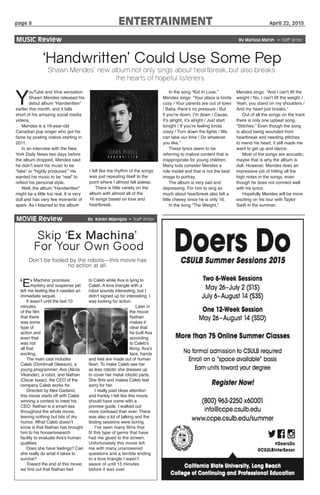 page 8		 ENTERTAINMENT April 22, 2015
MOVIE Review By Karen Mijangos • Staff Writer
Skip ‘Ex Machina’
For Your Own Good
Don’t be fooled by the robots—this movie has
no action at all.
‘Ex Machina’ promises
mystery and suspense yet
left me feeling like it needed an
immediate sequel.
It wasn’t until the last 10
minutes
of the film
that there
was some
type of
action and
even that
was not
all that
exciting.
The main cast includes
Caleb (Domhnall Gleeson), a
young programmer, Ava (Alicia
Vikander), a robot, and Nathan
(Oscar Isaac), the CEO of the
company Caleb works for.
Directed by Alex Garland,
this movie starts off with Caleb
winning a contest to meet his
CEO. Nathan is a smart-ass
throughout the whole movie,
leaving nothing but bits of dry
humor. What Caleb doesn’t
know is that Nathan has brought
him to his house/research
facility to evaluate Ava’s human
qualities.
Does she have feelings? Can
she really do what it takes to
survive?
Toward the end of this movie
we find out that Nathan lied
to Caleb while Ava is lying to
Caleb. A love triangle with a
robot sounds interesting, but I
didn’t signed up for interesting. I
was looking for action.
Later in
the movie
Nathan
makes it
clear that
he built Ava
according
to Caleb’s
liking. Ava’s
face, hands
and feet are made out of human
flesh. To make Caleb see her
as less robotic she dresses up
to cover her metal robotic parts.
She flirts and makes Caleb feel
sorry for her.
I really paid close attention
and frankly I felt like this movie
should have come with a
preview guide. I walked out
more confused than ever. There
was also a lot of talking and the
testing sessions were boring.
I’ve seen many films that
fit this type of genre that have
had me glued to the screen.
Unfortunately this movie left
me with many unanswered
questions and a terrible ending
to a love triangle I wasn’t
aware of until 15 minutes
before it was over.
MUSIC Review					 By Marissa Marsh • Staff Writer
‘Handwritten’ Could Use Some Pep
Shawn Mendes’ new album not only sings about heartbreak, but also breaks
the hearts of hopeful listeners.
Y
ouTube and Vine sensation
Shawn Mendes released his
debut album “Handwritten”
earlier this month, and it falls
short of his amazing social media
videos.
Mendes is a 16-year-old
Canadian pop singer who got his
fame by posting videos starting in
2011.
In an interview with the New
York Daily News two days before
the album dropped, Mendes said
he didn’t want his music to be
“fake” or “highly produced.” He
wanted his music to be “real” to
reflect his personal style.
Well, the album “Handwritten”
might be a little too real. It is very
dull and has very few moments of
spark. As I listened to the album
I felt like the rhythm of the songs
was just repeating itself to the
point where I almost fell asleep.
There is little variety on the
album with almost all of the
16 songs based on love and
heartbreak.
In the song “Kid In Love,”
Mendes sings: “Your place is kinda
cozy / Your parents are out of town
/ Baby, there’s no pressure / But
if you’re down, I’m down / Cause,
It’s alright, it’s alright / Just start
tonight / If you’re feeling kinda
crazy / Turn down the lights / We
can take our time / Do whatever
you like.”
These lyrics seem to be
referring to mature content that is
inappropriate for young children.
Many kids consider Mendes a
role model and that is not the best
image to portray.
The album is very sad and
depressing. For him to sing so
much about heartbreak also felt a
little cheesy since he is only 16.
In the song “The Weight,”
Mendes sings: “And I can’t lift the
weight / No, I can’t lift the weight /
Yeah, you stand on my shoulders /
And my heart just breaks.”
Out of all the songs on the track
there is only one upbeat song,
“Stitches.” Even though the song
is about being wounded from
heartbreak and needing stitches
to mend his heart, it still made me
want to get up and dance.
Most of the songs are acoustic;
maybe that is why the album is
dull. However, Mendes does an
impressive job of hitting all the
high notes in the songs, even
though he does not connect well
with his lyrics.
Hopefully Mendes will be more
exciting on his tour with Taylor
Swift in the summer.
 