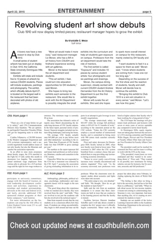 April 22, 2015 ENTERTAINMENT page 9
CFA: from page 1
“There are a lot of steps before we get
to [a strike],” said CFA Communications
Director Alice Sunshine. “We are optimis-
tic and hopeful Chancellor [Timothy] White
will get his bargaining team to work this
out.”
Cynthia Villanueva, a CSUDH lecturer
in the Modern Languages Department and
CFA co-lecture representative, said a suc-
cessful negotiation would address issues of
not only faculty, but also the librarians and
coaches the association represents.
In an effort to raise more awareness
about faculty wages, the CFA marched in
the Fight for 15 rally earlier this month in
downtown Los Angeles. The association
joined minimum wage employees from
various jobs to advocate for a $15-an-hour
wage and the right for low-wage workers to
unionize. The minimum wage is currently
$9 an hour.
The association has released a series of
reports since March documenting the de-
cade-long decrease of CSU faculty salaries.
In the latest report, personal stories of pro-
fessors’financial struggles included one lec-
turer filing bankruptcy and losing her home.
“On average, CSU faculty actually
earn $45,000 per year in pay before taxes
and other deductions,” according to the re-
port. “More than 50 percent of CSU faculty
make less than $38,000 in gross earnings
per year.”
The numbers in the report represent full
and tenure track professors as well as lectur-
ers, librarians, coaches and counselors in the
CSU system.
Chancellor White has not responded to
the CFA but a statement was released by
the CSU April 7 accusing the association
of giving misleading information in its re-
ports in an attempt to gain leverage in next
month’s negotiations.
“The average tenure-track salary is
$83,847 while the average full professor
salary is $93,653 for 9.5 months of work,”
according to the statement posted on the
CSU website. “Today, the CSU currently
employs a record number of instructional
faculty, and is committed to hiring more
with 900 tenure track searches currently
underway.”
Price said salary decreases for Domin-
guez Hills faculty started in 2005, when
new faculty were hired at lower rates. That
worsened in 2007 when the CSU system
benefited from a contract clause that per-
mitted them to stop providing step increas-
es during economic downturns.
“Raises to cover yearly cost-of-living
increases were virtually discontinued and
salaries stagnated,” Price said. “As the
economy recovered, new professors were
hired at higher salaries than faculty who’d
been working for a long period of time.”
The CFA hopes the meetings will give
tenure track professors and lecturers with
seven or more years of service equitable
pay compared to newly hired faculty.
At Dominguez Hills, equity negotia-
tions are taking place between the universi-
ty’s CFA steering committee and President
Willie Hagan, Provost and Vice President
of Faculty Affairs Ellen Junn and Associ-
ate Vice President for Faculty Affairs Clare
Weber.
The president could not be reached for
comment but Price said his team is willing
to work with the CFA on the issue.
“[The president’s team] knew we were
underpaid and they wanted to do some-
thing about it,” Price said. “They wanted
to set possibly new minimums for hiring
salaries, not just for lecturers, but for assis-
tant, associate and full professors.”
FEE: from page 1
participate in university committees,
engage with the board of trustees, at-
tend leadership development confer-
ences and activities, experience in-
ternships and student assistantships,
advocate at the state and federal level,
and lastly, provide additional CSU
sponsored student programs at their
home campuses,” said Gamino.
For more information on the fee,
students can stop by the ASI office in
Loker Student Union room 231 or call
(310) 243-3686.
ALC: from page 3
Anthropology, philosophy, political sci-
ence, psychology, mathematics and man-
agement classes will be taught in the new
classrooms.
“The good thing about this experience
is that we reached out to faculty; they were
involved from the start,” said Salhi. “They
are involved in not just the academic side
but also involved in the technical aspect.”
Data from research reveals that the way
students sit in a classroom affects how they
learn. If students are sitting uncomfortably,
they begin to shift around and tune out the
professor. When the classrooms were de-
signed, studies about acoustics and lights
were taken into account.
“The entire setup is very, very detailed,”
said Salhi. “We thought, ‘How do we get
the students to learn better?’”
Salhi said the role from an academic
standpoint is to ensure that these class-
rooms are built in ways that are conducive
to the learning process and that the faculty
is trained.
Facilities Services Director Jonathan
Scheffler said it will take about a month to
complete the ALC project once it officially
begins construction. Minor work on the
project has taken place since February, in-
cluding replacing the doors of Welch Hall
160.
“The feeling is that when we bring a
kid to the university, that kid has to feel that
there is a difference,” said Salhi. “When we
talk about access for low-income students,
it means not coming to a deteriorating class.
Structure is very, very important. And more
than anything else, we’re creating an envi-
ronment for students to learn.”
Students can see models of the Active
Learning Classroom tables in the Academic
Technology Department in the university li-
brary, room 5723.
Revolving student art show debuts
Club 1910 will now display limited pieces; restaurant manager hopes to grow the exhibit.
By Krystalle G. Meza
Staff Writer
A
rt lovers now have a new
reason to stop by Club
1910.
A small series of student
artwork has been put on display
in Club 1910, the California
State University Dominguez Hills
restaurant.
Exhibits will rotate and include
five to 10 pieces of artwork by
various CSUDH students. Pieces
will include sculptures, paintings
and photography. The exhibit,
which officially debuts April 27,
is located on the largest wall in
the restaurant that had been
decorated with photos of old
airplanes.
“More art would make it more
cozy,” said restaurant manager
Liz Moran, who has a BA in
art history from CSUDH and
firsthand experience working
with art galleries.
Moran is the liaison between
the art department and
students.
“This art exhibit, I feel,
could turn into education
opportunities for DH students,”
said Moran.
She hopes to bring two
exhibits each semester to the
restaurant. She would like to
work with the Art Department
to possibly integrate the small
exhibits into the curriculum and
help art students gain exposure
on campus. Professors from the
art department would take the
role of mentors.
The first exhibit is called
“Exposure” and includes 10
pieces by various student
artists: four photographs and
six paintings and drawings.
Moran, the campus dining
supervisor, closely worked with
current CSUDH student Andrew
Hernandez from the Art History
Department to put this first
exhibit together.
Moran will curate the art
exhibits. She said she hopes
to spark more overall interest
on campus for this restaurant,
mainly visited by DH faculty and
staff.
“I want students to feel it is a
space for them as well,” Moran
said. “I know where students
are coming from; I was one not
too long ago.”
Depending on the success of
the first show and the reaction
of students, faculty and staff,
Moran will decide how to
continue the exhibits.
“Bringing this exhibit to Club
1910 is a win-win situation in
every sense,” said Moran. “Let’s
see how this goes.”
Check out updated news at csudhbulletin.com
 