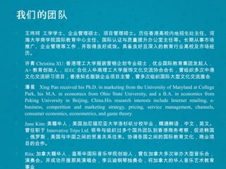 我 的们 团队
 王玮珂 工学学士、企业管理硕士、项目管理硕士。历任香港高校内地招生处主任、河
海大学商学院国际教育中心主任、国际认证与质量提升办公室主任等。长期从事市场
推广、企业管理等工作，并取得良好成效。具备良好且深入的教育行业高校及市场经
历。
 许青 Christina XU: 香港理工大学服装营销企划专业硕士，优业国际教育集团发起人，
A+ 教育创始人， IEEC 合伙人华南理工大学服饰文化交流协会会长，曾组织多次中港
文化交流研习项目，香港知名服装企业项目主管，曾多次组织国际大型文化交流展会
 潘星 Xing Pan received his Ph.D. in marketing from the University of Maryland at College
Park, his M.A. in economics from Ohio State University, and a B.A. in economics from
Peking University in Beijing, China.His research interests include Internet retailing, e-
business, competition and marketing strategy, pricing, service management, channels,
consumer economics, econometrics, and game theory.
 June Kim: 美籍华人，美国加尼福尼亚大学洛杉矶分校毕业，精通韩语，中文，英文。
曾任职于 Innovative Trips Ltd. 领导与组织过多个国外团队到香港商务考察，促进韩国
，俄罗斯，美国与中国之间的贸易关系往来。协调各国之间的国际教育文化，商业项
目的合作。
 Rita: 加拿大籍华人，温哥华国际音乐学院创始人，曾在加拿大多次举办大型音乐会，
演奏会。并成功开展那英演唱会，李云迪钢琴独奏会，将加拿大的华人音乐艺术教育
事业
 